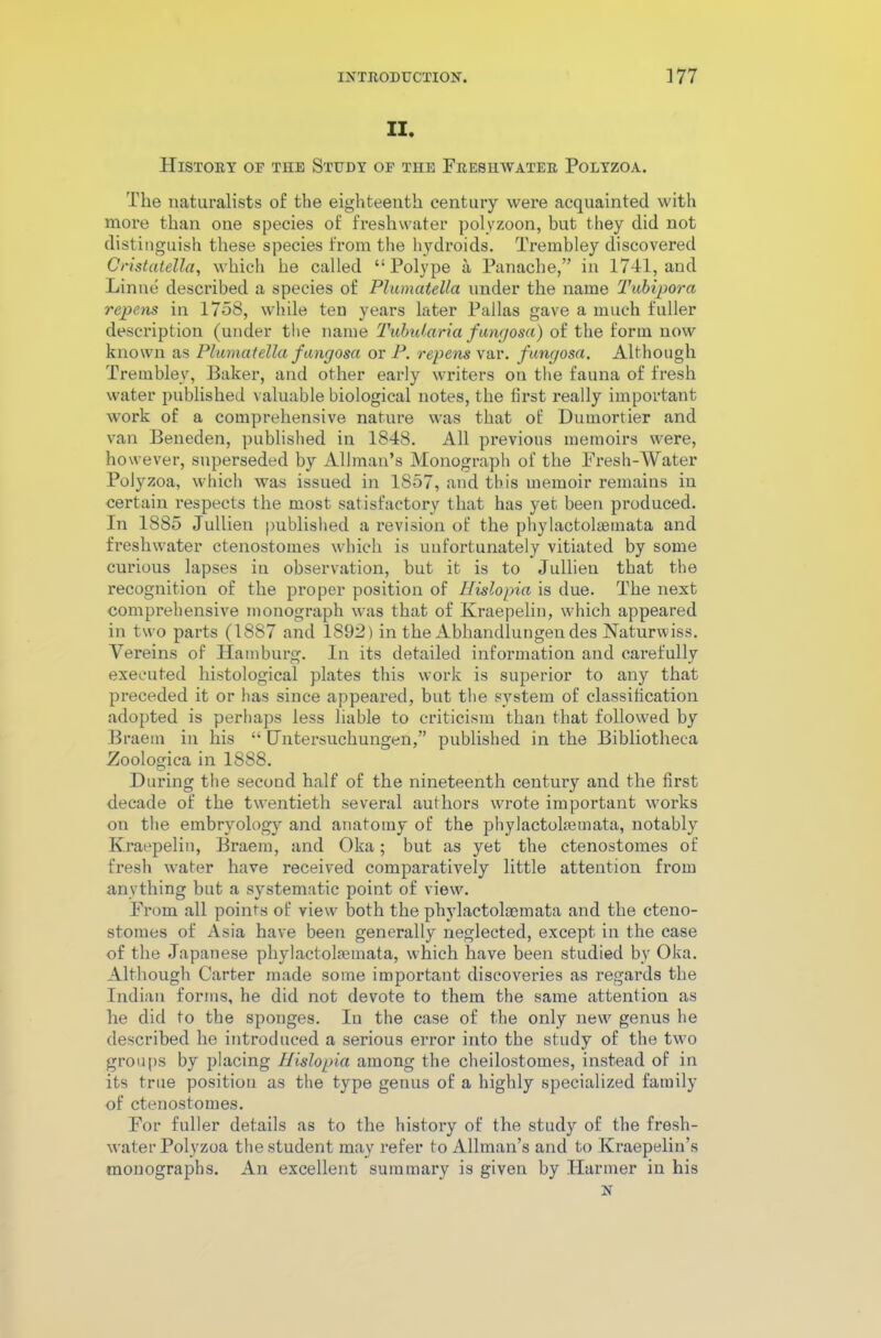 II. History of the Study of tiie Freshwater Polyzoa. The naturalists of the eighteenth century were acquainted with more than one species of freshwater polyzoon, but they did not distinguish these species from the hydroids. Trembley discovered Cristatella, which he called “Polype a Panache,” in 1741, and Linue described a species of PlumateUa under the name Tubipora repens in 1758, while ten years later Pallas gave a much fuller description (under the name Tubutaria fungosa) of the form now known as Plumatella fangosa or P. repens var. fungosa. Although Trembley, Baker, and other early writers on the fauna of fresh water published valuable biological notes, the first really important work of a comprehensive nature was that of Dumortier and van Beneden, published in 1848. All previous memoirs were, however, superseded by Allman’s Monograph of the Fresh-Water Polyzoa, which was issued in 1857, and this memoir remains in certain respects the most satisfactory that has yet been produced. In 1885 Jullien published a revision of the phylactolaernata and freshwater ctenostomes which is unfortunately vitiated by some curious lapses iu observation, but it is to Jullien that the recognition of the proper position of Hislopia is due. The nest comprehensive monograph was that of Kraepelin, which appeared in two parts (1887 and 1892) in the Abhandlungen des Naturwiss. Vereins of Hamburg. In its detailed information and carefully executed histological plates this work is superior to any that preceded it or has since appeared, but the system of classification adopted is perhaps less liable to criticism than that followed by Braetn in his “ Hntersuchungen,” published in the Bibliotheca Zoologica in 1888. During the second half of the nineteenth century and the first decade of the twentieth several authors wrote important works on the embryology and anatomy of the phylactokemata, notably Kraepelin, Braem, and Oka; but as yet the ctenostomes of fresh water have received comparatively little attention from anything but a systematic point of view. From all points of view both the phylactolsemata and the cteno- stomes of Asia have been generally neglected, except in the case of the Japanese phylactolfemata, which have been studied by Oka. Although Carter made some important discoveries as regards the Indian forms, he did not devote to them the same attention as he did to the sponges. Iu the case of the only new genus he described he introduced a serious error into the study of the two groups by placing Hislopia among the cheilostomes, instead of in its true position as the type genus of a highly specialized family of ctenostomes. For fuller details as to the history of the study of the fresh- water Polyzoa the student may refer to Allman’s and to Kraepelin’s monographs. An excellent summary is given by Harmer in his N