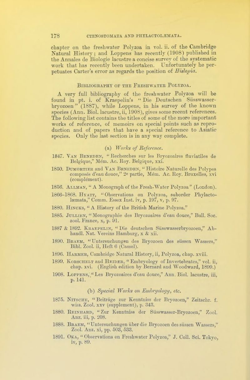 chapter on the freshwater Polyzoa in vol. ii. of the Cambridge Natural History; and Loppens has recently (1908) published in the Annales de Biologie lacustre a concise survey of the systematic work that has recently been undertaken. Unfortunately he per- petuates Carter’s error as regards the position of Hislojoici. Bibliography of the Freshwater Polyzoa. A very full bibliography of the freshwater Polyzoa will be found in pt. i. of Kraepelin’s “ Die Deutschen Siisswasser- bryozoen ” (1887), while Loppens, in his survey of the known species (Ann. Biol, lacustre, ii, 1908), gives some recent references. The following list contains the titles of some of the more important works of reference, of memoirs on special points such as repro- duction and of papers that have a special reference to Asiatic species. Only the last section is in any way complete. (a) Worlcs of Reference. 1847. Van Beneden, “Recherches sur les Bryozoaires fluviatiles de Belgique,” M<5m. Ac. Roy. Belgique, xxi. 1850. Dumortier and Van Beneden, “ Ilistoire Naturelle des Polypes composes d’eau douce,” 2* partie, MtSm. Ac. Roy. Bruxelles, xvi (complement). 1856. Allman, “ A Monograph of the Fresh-Water Polyzoa” (London). 1866-1868. Hyatt, “ Observations on Polyzoa, suborder Phylacto- Isemata,” Comm. Essex Inst, iv, p. 197, v, p. 97. 1880. Hincks, “ A History of the British Marine Polyzoa.” 1885. Jullien, “ Monographie des Bryozoaires d’eau douce,” Bull. Soc. zool. France, x, p. 91. 1887 & 1892. Kraepelin, “ Hie deutschen Siisswasserbryozoen,” Ab- handl. Nat. Vereins Hamburg, x & xii. 1890. Bbaem, “Untersuchungen des Bryozoen des siissen Wassers,” Bibl. Zool. ii, Heft 6 (Cassel). 1896. IIarmer, Cambridge Natural History, ii, Polyzoa, chap, xviii. 1899. Korschelt and Heider, “Embryology of Invertebrates,” vol. ii, chap. xvi. (English edition by Bernard and Woodward, 1899.) 1908. Loppens, “Les Bryozoaires d’eau douce,” Ann. Biol, lacustre, iii, p. 141. (b) Special Worlcs on Embryology, etc. 1875. Nitsche, “ Beitrage zur Kenntniss der Bryozoen,” Zeitschr. f. wiss. Zool. xxv (supplement), p. 343. 1880. Reiniiard, “ Zur Kenntniss der Siisswasser-Bryozoen,” Zool. Anz. iii, p. 208. 1888. Braem, “Untersuchungen uber die Bryozoen des siissen Wassers,” Zool. Anz. xi, pp. 503, 533. 1891. Oka, “Observations on Freshwater Polvzoa,” J. Coll. Sci. Tokvo, iv, p. 89.
