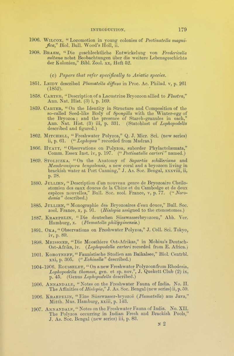 1906. Wilcox, “ Locomotion in young colonies of Pectinatella magni- fied” Biol. Bull. Wood’s Holl, ii. 1908. Braem, “Die geschlechtliclie Entwickelung von Fredericella sultana nebst Beobachtungen iiber die weitere Lebensgeschiclite der Kolonien,” Bibl. Zool. xx, Heft 52. (c) Papers that refer specifically to Asiatic species. 1851. Leidy described Plumatella diffusa in Proc. Ac. Philad. v, p. 261 (1852). 1858. Carter, “Description of a Lacustrine Bryozoon allied to Flustra,” Ann. Nat. Hist. (3) i, p. 169. 1859. Carter, “ On the Identity in Structure and Composition of the so-called Seed-like Body of Spongilla with the Winter-egg of the Bryozoa; and the presence of Starch-granules in each,” Ann. Nat. Hist. (3) iii, p. 331. (Statoblast of Lophopodella described and figured.) 1862. Mitchell, “Freshwater Polyzoa,” Q. J. Micr. Sci. (new series) ii, p. 61. (“ Zophopus ” recorded from Madras.) 1866. Hyatt, “ Observations on Polyzoa, suborder Phylactoleemata,” Comm. Essex Inst, iv, p. 197. (“ Pectinatella carteri” named.) 1869. Stoliczka, “ On the Anatomy of Sagartia schilleriana and Membranipora bengalensis, a new coral and a bryozoon living in brackish water at Port Canning,” J. As. Soc. Bengal, xxxviii, ii, p. 28. 1880. Jullien, “Description d’un nouveau genre de Bryozoaire Cheilo- stomien des eaux douces de la Chine et du Cambodge et de deux especes nouvelles,” Bull. Soc. zool. France, v, p. 77. (“ Noro- donia ” described.) 1885. Jullien, “Monographie des Bryozoaires d’eau douce,” Bull. Soc. zool. France, x, p. 91. (Hislopia assigned to the ctenostomes.) 1887. Kraepelin, “ Die deutschen Siisswasserbryozoen,” Abh. Ver. Hamburg, x. {Plumatella philipp in ensis.) 1891. Oka, “ Observations on Freshwater Polyzoa,” J. Coll. Sci. Tokyo, iv, p. 89. 1898. Meissner, “Die Moosthiere Ost-Afrikas,” in Mobius’sDeutsch- Ost-Afrika, iv. {Lophopodella carteri recorded from E. Africa.) 1901. Korotnf.ff, “ Faunistisclie Studien am Baikalsee,” Biol. Centrbl. xxi, p. 305. {“ Fchinella” described.) 1904-1906. Rousselet, “ On a new Freshwater Polyzoonfrom Rhodesia, Lophopodella thomasi, gen. et sp. nov.”, J. Quekett Club (2) ix, p. 45. (Genus Lophopodella described.) 1906. Annandale, “Notes on the Freshwater Fauna of India. No. II. The Affinities of Hislopia,” J. As. Soc. Bengal (new series) ii, p. 59. 1906. Kraepelin, “Eine Siisswasser-bryozoe (Plumatella) aus Java,” Mitth. Mus. Hamburg, xxiii, p. 143. 1907. Annandale, “ Notes on the Freshwater Fauna of India. No. XII. The Polyzoa occurring in Indian Fresh and Brackish Pools,” J. As. Soc. Bengal (new series) iii, p. 83. N 2