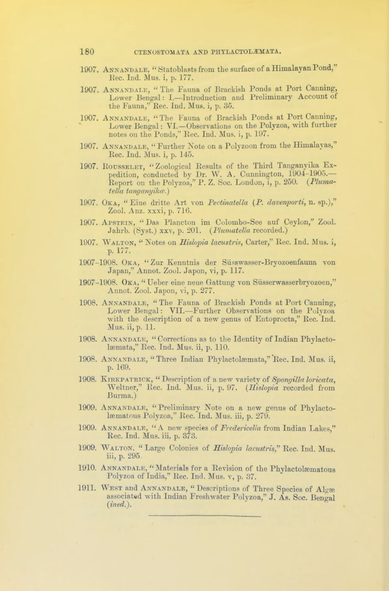 1907. Annandale, “ Statoblasts from the surface of a Himalayan Pond, ’ Rec. Ind. Mus. i, p. 177. 1907. Annandale, “ The Fauna of Brackish Ponds at Port Canning, Lower Bengal: I.—Introduction and Preliminary Account of the Fauna,” Rec. Ind. Mus. i, p. 35. 1907. Annandale, “The Fauna of Brackish Ponds at Port Canning, Lower Bengal: VI.—Observations on the Polyzoa, with further notes on the Ponds,” Bee. Ind. Mus. i, p. 197. 1907. Annandale, “Further Note on a Polyzoon from the Himalayas,” Iiec. Ind. Mus. i, p. 145. 1907. Rousselet, “Zoological Results of the Third Tanganyika Ex- pedition, conducted by Dr. W. A. Cunnington, 1904-1905.— Report on the Polyzoa,” P. Z. Soc. London, i, p. 250. (Pluma- tell a tang anyikee.) 1907. Oka, “ Fine dritte Art von Pectinatella (P. davenporti, n. sp.),” Zool. Anz. xxxi, p. 716. 1907. A.pstein, “ Das Plancton im Colombo-See auf Ceylon,” Zool. Jahrb. (Syst.) xxv, p. 201. (Plum at ell a recorded.) 1907. Walton, “ Notes on Ilislopia lacustris, Carter,” Rec. Ind. Mus. i, p. 177. 1907-1908. Oka, “ Zur Ivenntnis der Siisswasser-Bryozoenfauna von Japan,” Annot. Zool. Japon, vi, p. 117. 1907-1908. Oka, “ Ueber eine neue Gattung von Siissenvasserbrj'ozoen,” Annot. Zool. Japon, vi, p. 277. 1908. Annandale, “ The Fauna of Brackish Ponds at Port Canning, Lower Bengal: VII.—Further Observations on the Polyzoa with the description of a new genus of Entoprocta,” Rec. Ind. Mus. ii, p. 11. 1908. Annandale, “ Corrections as to the Identity of Indian Phylacto- lsemata,” Rec. Ind. Mus. ii, p. 110. 1908. Annandale, “ Three Indian Phylactolajmata,” Rec. Ind. Mus. ii, p. 169. 1908. Kirkpatrick, “ Description of a new variety of Spongilla loricata, Weltner,” Rec. Ind. Mus. ii, p. 97. (Ilislopia recorded from Burma.) 1909. Annandale, “Preliminary Note on a new genus of Phylacto- ltematous Polyzoa,” Rec. Ind. Mus. iii, p. 279. 1909. Annandale, “A new species of Fredericella from Indian Lakes,” Rec. Ind. Mus. iii. p. 373. 1909. Walton. “ Large Colonies of Ilislopia lacustris,” Rec. Ind. Mus. iii, p. 295. 1910. Annandale, “Materials for a Revision of the Phylactolasmatous Polyzoa of India,” Rec. Ind. Mus. v, p. 37. 1911. West and Annandale, “ Descriptions of Three Species of Algae associated with Indian Freshwater Polyzoa,” J. As. Soc. Bengal (ined.).