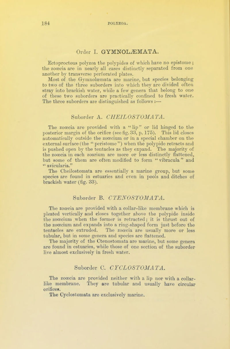 Order I. GYMNOLiEMATA. Ectoproctous polyzoa the polypides of which have no epistome ; the zooecia are in nearly all cases distinctly separated from one another by transverse perforated plates. Most of the Gymnolaemata are marine, but species belonging to two of the three suborders into which they are divided often stray into brackish water, while a few genera that belong to one of these two suborders are practically confined to fresh water. The three suborders are distinguished as follows :— Suborder A. CHE1L OS TOMA TA. The zooecia are provided with a “ lip ” or lid hinged to the posterior margin of the orifice (see fig. 33, p. 175). This lid closes automatically outside the zooecium or in a special chamber on the external surface (the “ peristome ”) when the polypide retracts and is pushed open by the tentacles as they expand. The majority of the zooecia in each zoarium are more or less distinctly flattened, but some of them are often modified to form “ vibracula ” and “ avicularia.” The Cheilostomata are essentially a marine group, but some species are found in estuaries and even in pools and ditches of brackish water (fig. 33). Suborder B. CTENOSTOMATA. The zooecia are provided with a collar-like membrane which is pleated vertically and closes together above the polypide inside the zooecium when the former is retracted; it is thrust out of the zooecium and expands into a ring-shaped form just before the tentacles are extruded. The zooecia are usually more or less tubular, but in some genera and species are flattened. The majority of the Cteuostomata are marine, but some genera are found in estuaries, while those of one section of the suborder live almost exclusively in fresh water. Suborder C. CYCLOSTOMATA. The zooecia are provided neither with a lip nor with a collar- like membrane. They are tubular and usually have circular orifices. The Cyclostomata are exclusively marine.