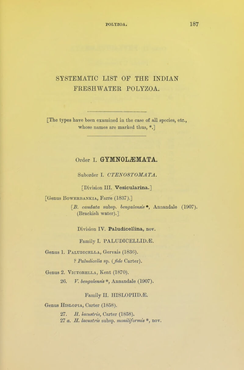 SYSTEMATIC LIST OF THE INDIAN FRESHWATER POLYZOA. [The types have been examined in the case of all species, etc., whose names are marked thus, *.] Order I. GYMNOLiEMATA. Suborder I. CTENOSTOMATA. [Division III. Vesicularina.] [Genus Bowerbankia, Farre (1837).] [_£. caudata subsp. bengalensis *, Annandale (1907). (Brackish water).], Division IV. Paludicellina, nov. Family I. PAL UDICELLID/E. Genus 1. Paltjdicella, Gervais (1830). ? Paludicella sp. (fide Carter). Genus 2. Victorella, Kent (1870). 26. V. bengalensis *, Annandale (1907). Family H. IIISLOPIID/E. Genus Hislobia, Carter (1858). 27. 11. lacuitris, Carter (1858). 27 a. 11. lacustris subsp. moniliformis *, nov.