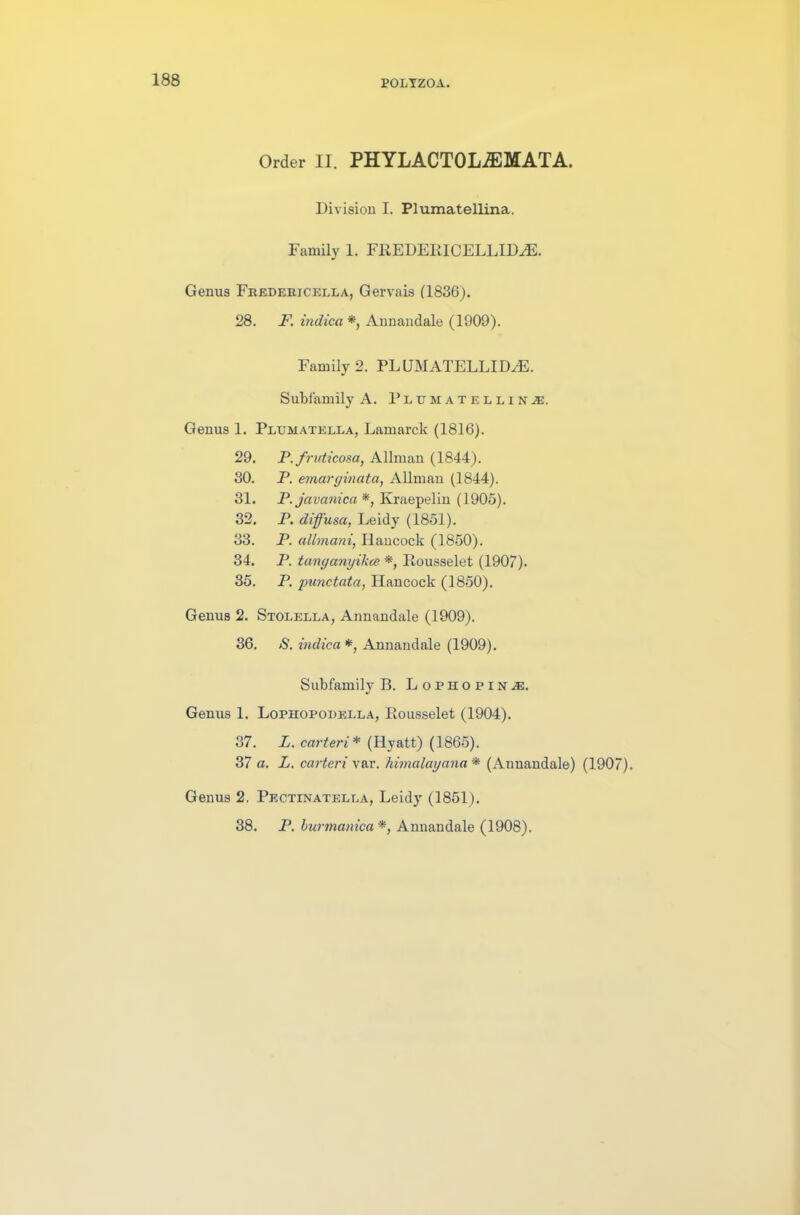 Order II. PHYLACTOLiEMATA. Division I. Plumatellina.. Family 1. FREDERICELLID^E. Genus Fredebicella, Gervais (1836). 28. F. indica *, Annandale (1909). Family 2. PLUMATELLID^E. Subfamily A. Plumateliinm. Genus 1. Petjmatella, Lamarck (1816). 29. P.fruticosa, Allman (1844). 30. P. emarginata, Allman (1844). 31. P. javanica *, Kraepelin (1905). 32. P. diffusa, Leidy (1851). 33. P. allmani, Hancock (1850). 34. P. tanganyikce *, Rousselet (1907). 35. P. 'punctata, Hancock (1850). Genus 2. Stolella, Annandale (1909). 36. S. indica *, Annandale (1909). Subfamily B. Lophopin.®. Genus 1. Lophopodella, Rousselet (1904). 37. L. carteri* (Hyatt) (1865). 37 a. L. carteri var. himalayana* (Annandale) (1907). Genus 2. Pectinatella, Leidy (1851). 38. P. burmanica *, Annandale (1908).