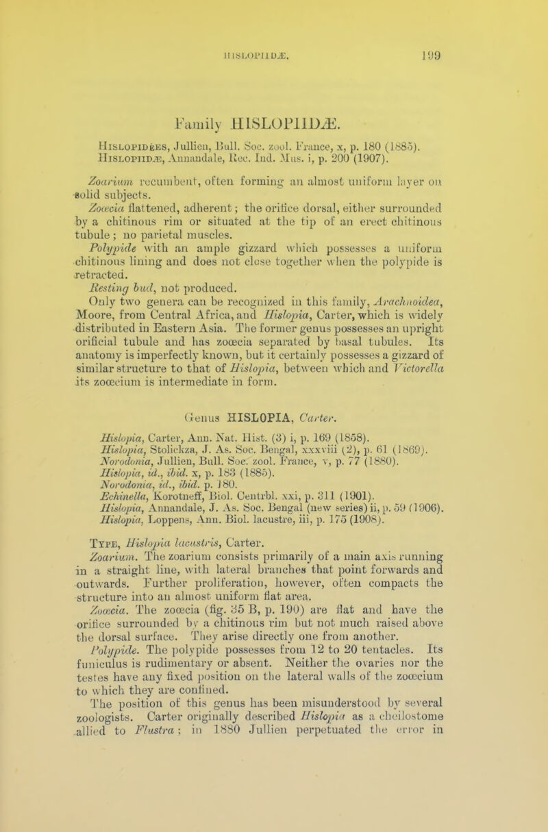 iUSLOrilDJE. 11)9 Family HISLOPIIDjE. IIislopideks, Jullien, Bull. Soc. zool. France, x, p. 180 (1885). HiSLOPiiDiE, Aimandale, Rec. Ind. JMus. i, p. 200 (1907). Zoarium recumbent, often forming an almost uniform layer on solid subjects. Zooecia flattened, adherent; the orifice dorsal, either surrounded by a chitinous rim or situated at the tip of an erect chitinous tubule ; no parietal muscles. Polypide with an ample gizzard which possesses a uniform chitinous lining and does not close together when the polypide is retracted. Resting biul, not produced. Only two genera can be recognized in this family, Arachnoklea, Moore, from Central Africa, and Hislopia, Carter, which is widely distributed in Eastern Asia. The former genus possesses an upright orificial tubule and has zooecia separated by basal tubules. Its anatomy is imperfectly known, but it certainly possesses a gizzard of similar structure to that of Hislopia, between which and Victorella its zocecium is intermediate in form. Genus HISLOPIA, Carter. Hislopia, Carter, Ann. Nat. Hist. (8) i, p. 169 (1858). Hislopia, Stoliekza, J. As. Soc. Bengal, xxxviii (2), p. 61 (1669). Norodonia, Jullien, Bull. Soc. zool. France, v, p. 77 (1880). Hislopia, id., ibid, x, p. 183 (1885). Norodonia, id., ibid. p. 180. Echinella, Korotneff, Biol. Centrbl. xxi, p. 311 (1901). Hislopia, Annandale, J. As. Soc. Bengal (new series) ii, p. 59 (1006). Hislopia, Loppens, Ann. Biol, lacustre, iii, p. 175 (1908). Type, Hislopia lacustris, Carter. Zoarium. The zoarium consists primarily of a main axis running in a straight line, with lateral branches that point forwards and outwards. Further proliferation, however, often compacts the structure into an almost uniform flat area. Zooecia. The zooecia (fig. 35 B, p. 190) are flat and have the orifice surrounded by a chitinous rim but not much raised above the dorsal surface. They arise directly one from another. Polypide. The polypide possesses from 12 to 20 tentacles. Its funiculus is rudimentary or absent. Neither the ovaries nor the testes have any fixed position on the lateral walls of the zocecium to which they are confined. The position of this genus has been misunderstood bvr several zoologists. Carter originally described Hislopia as a cheilostome allied to Flustra; in 1880 Jullien perpetuated the error in