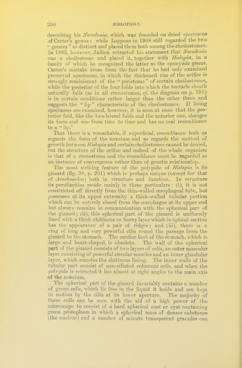 msLopriD.r. 20u describing his Norodonia, which was founded on dried specimens of Carter’s genus; while Loppens in 1908 still regarded the two “ genera ” as distinct and placed them both among the cheilostomes. In 1880, however, Jullien retracted his statement that Norodonia was a cheilostome and placed it, together with IHslopia, in a family of which he recognized the latter as the eponymic genus. Carter’s mistake arose from the fact that he had only examined preserved specimens, in which the thickened rim of the orifice is strongly reminiscent of the “ peristome” of certain cheilostomes, while the posterior of the four folds into which the tentacle sheath naturally falls (as in all ctenostomes, cf. the diagram on p. 191) is in certain conditions rather larger than the other three and suggests the “ lip ” characteristic of the cheilostomes. If living specimens are examined, however, it is seen at once that the pos- terior fold, like the two lateral folds and the anterior one, changes its form and size from time to time and has no real resemblance to a “ lip.” That there is a remarkable, if superficial, resemblance both as regards the form of the zooecium and as regards the method of growth between IHslopia and certain cheilostomes cannot be denied, but the structure of the orifice and indeed of the whole organism is that of a ctenostome and the resemblance must be regarded as an instance of convergence rather than of genetic relationship. The most striking feature of the polvpide of IHslopia is its gizzard (fig. 38, p. 201) which is perhaps unique (except for that of Arciclinoidea) both in structure and function. In structure its peculiarities reside mainly in three particulars : (i), it is not constricted off directly from the thin-walled oesophageal tube, but possesses at its upper extremity a thick-walled tubular portion which can he entirely closed from the oesophagus at its upper end but always remains in communication with the spherical part of the gizzard; (ii), this spherical part of the gizzard is uniformly lined with a thick chitinous or horny layer which in optical section has the appearance of a pair of ridges; and (iii), there is a ring of long and very powerful cilia round the passage from the gizzard to the stomach. The cardiac limb of the stomach, which is large and heart-shaped, is obsolete. The wall of the spherical part of the gizzard consists of two layers of cells, an outer muscular layer consisting of powerful circular muscles and an inner glandular layer, which secretes the chitinous lining. The inner walls of the tubular part consist of non-ciliated columnar cells, and when the polvpide is retracted it lies almost at right angles to the main axis of the zooecium. The spherical part of the gizzard invariably contains a number of green cells, which lie free in the liquid it holds and are kept in motion by the cilia at its lower aperture. The majority of these cells can be seen with the aid of a high power of the microscope to consist of a hard spherical coat or cyst containing green protoplasm in which a spherical mass of denser substance (the nucleus) and a number of minute transparent granules can