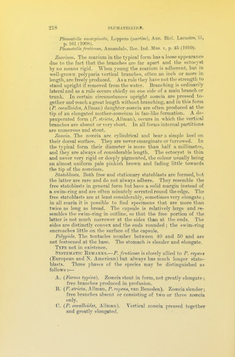 PlumateUa emarginata, Loppens (partim), Ann. Biol. Lacustre, iii, p. 161 (1908).' PlumateUa frvt.icosa, Annandale, llec. Ind. Mus. v, p. 45 (1910). Zoarium. Tlie zoarium in the typical form has a loose appearance due to the fact that the branches are far apart and the ectocyst by no means rigid. When young the zoarium is adherent, but in well-grown polyparia vertical branches, often an inch or more in length, are freely produced. As a rule they have not the strength to stand upright if removed from the water. Branching is ordinarily lateral and as a rule occurs chiefly on one side of a main branch or trunk. In certain circumstances upright zooecia are pressed to- gether and reach a great length without branching, and in this form (P. coralloides, Allman) daughter-zocecia are often produced at the tip of an elongated mother-zocecium in fan-like formation. A de- pauperated form (P. stricter, Allman), occurs in which the vertical branches are absent or very short. In all forms internal partitions are numerous and stout. Zooecia. The zooecia are cylindrical and bear a simple keel on their dorsal surface. They are never emarginate or furrowed. In the typical form their diameter is more than half a millimetre, and they are always of considerable length. The ectocyst is thin and never very rigid or deeply pigmented, the colour usually being an almost uniform pale pinkish brown and fading little towards the tip of the zooecium. Statoblasts. Both free and stationary statoblasts are formed, but the latter are rare and do not always adhere. They resemble the free statoblasts in general form but have a solid margin instead of a swim-ring and are often minutely serrated round the edge. The free statoblasts are at least considerably, sometimes very elongate ; in all zoaria it is possible to find specimens that are more than twice as long as broad. The capsule is relatively large and re- sembles the swim-ring in outline, so that the free portion of the latter is not much narrower at the sides than at the ends. The sides are distinctly convex and the ends rounded ; the swim-ring encroaches little on the surface of the capsule. Polypide. The tentacles number between 40 and 50 and are not festooned at the base. The stomach is slender and elongate. Type not in existence. Systematic Remarks.—P. fruticosa is closely allied to P. repress (European and N. American) but always has much longer stato- blasts. Three phases of the species may be distinguished as follows :— A. (Forma typica). Zooecia stout in form, not greatly elongate ; free branches produced in profusion. B. (P.stricta, Allman, P. repens, van Beneden). Zooecia slender; free branches absent or consisting of two or three zooecia only. C1. (P. coralloides, Allman). Vertical zooecia pressed together and greatly elongated.