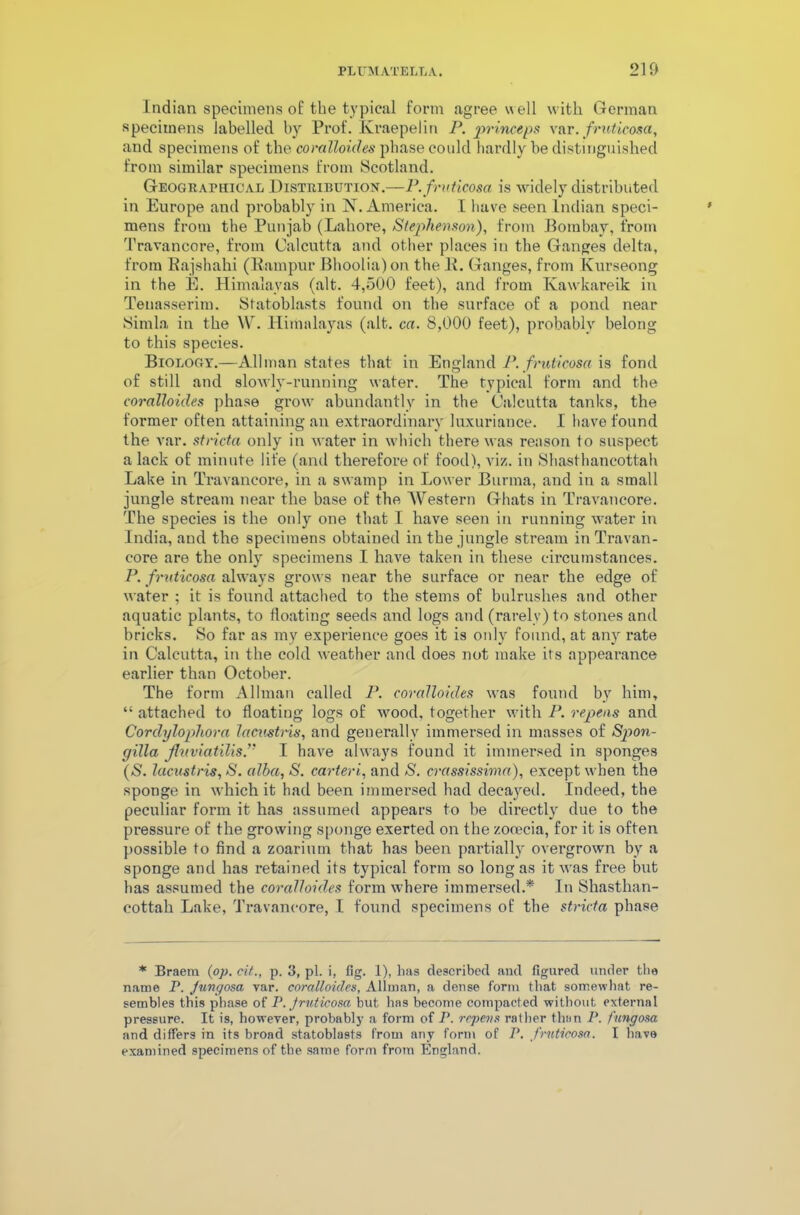 Indian specimens of the typical form agree well with German specimens labelled by Prof. Kraepelin P. princeps var.fruticosa, and specimens of the coralloides phase could hardly be distinguished from similar specimens from Scotland. Geographical Distribution.—P.fruticosa is widely distributed in Europe and probably in N. America. I have seen Indian speci- mens from the Punjab (Lahore, Stephenson), from Bombay, from Travancore, from Calcutta and other places in the Ganges delta, from Rajshahi (Rampur Bhoolia) on the 1L Ganges, from Kurseong in the E. Himalayas (alt. 4,500 feet), and from Ivawkareik in Teuasserim. Sfatoblasts found on the surface of a pond near Simla in the W. Himalayas (alt. ca. 8,000 feet), probably belong to this species. Biology.—Allman states that in England P. fruticosa is fond of still and slowly-running water. The typical form and the coralloides phase grow abundantly in the Calcutta tanks, the former often attaining an extraordinary luxuriance. I have found the var. stricta only in water in which there was reason to suspect a lack of minute life (and therefore of food), viz. in Shasthancottah Lake in Travancore, in a swamp in Lower Burma, and in a small jungle stream near the base of the Western Ghats in Travancore. The species is the only one that I have seen in running water in India, and the specimens obtained in the jungle stream in Travan- core are the only specimens I have taken in these circumstances. P. fruticosa always grows near the surface or near the edge of water ; it is found attached to the stems of bulrushes and other aquatic plants, to floating seeds and logs and (rarely) to stones and bricks. So far as my experience goes it is only found, at any rate in Calcutta, in the cold weather and does not make its appearance earlier than October. The form Allman called P. coralloides was found by him, “ attached to floating logs of wood, together with P. repens and Corclylophora lacustris, and generally immersed in masses of Spon- gilla Jluviatilisf I have always found it immersed in sponges (S. lacustris, S. alba, S. carteri, and S. crassissima), except when the sponge in which it had been immersed had decayed. Indeed, the peculiar form it has assumed appears to be directly due to the pressure of the growing sponge exerted on the zocecia, for it is often possible to find a zoarium that has been partially overgrown by a sponge and has retained its typical form so long as it was free but has assumed the coralloides form where immersed.* In Shasthan- cottah Lake, Travancore, I found specimens of the stricta phase * Braem (op. cit., p. 3, pi. i, fig. 1), has described and figured under the name P. Jungosa var. coralloides, Allman, a dense form that somewhat re- sembles this phase of P. fruticosa but has become compacted without external pressure. It is, however, probably a form of P. repens rather than P. fungosa and differs in its broad statoblasts from any form of P. fruticosa. I have examined specimens of the same form from England.