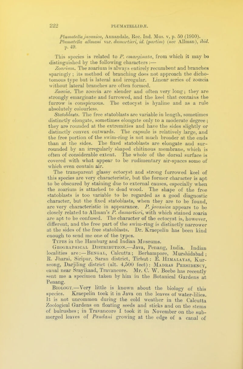 Plumatella jnvanica, Annamlale, Rec. Ind. Mas. v, p. 50 (1910). Plumatella allmani var. dumortieri, id. (part ini) (nee Allman), ibid. p. 49. This species is related to P. emarginata, from which it may be distinguished by the following characters :— Zoarium. The zoariutn is always entirely recumbent and branches sparingly ; its method of branching does not approach the dicho- tomous type but is lateral and irregular. Linear series of zooecia without lateral branches are often formed. Zoeecia. The zooecia are slender and often very long; they are strongly emarginate and furrowed, and the keel that contains the furrow is conspicuous. The ectocyst is hyaline and as a rule absolutely colourless. Stutoblasts. The free statoblasts are variable in length, sometimes distinctly elongate, sometimes elongate only to a moderate degree ; they are rounded at the extremities and have the sides slightly or distinctly convex outwards. The capsule is relatively large, and the free portion of the swim-ring is not much broader at the ends than at the sides. The fixed statoblasts are elongate and sur- rounded by an irregularly shaped chitinous membrane, which is often of considerable extent. The whole of the dorsal surface is covered with what appear to be rudimentary air-spaces some of which even contain air. The transparent glassy ectocyst and strong furrowed keel of this species are very characteristic, but the former character is apt to be obscured by staining due to external causes, especially when the zoarium is attached to dead wood. The shape of the free statoblasts is too variable to be regarded as a good diagnostic character, but the fixed statoblasts, when they are to be found, are very characteristic in appearance. P. javanica appears to be closely related to Allman’s P. dumortieri, with which stained zoaria are apt to be confused. The character of the ectocyst is, however, different, and the free part of the swim-ring is distinctly narrower at the sides of the free statoblasts. Dr. Kraepelin has been kind enough to seud me one of the types. Types in the Hamburg and Indian Museums. Geographical Distribution.—Java, Penang, India. Indian localities are: — Bengal, Calcutta; Berhampore, Murshidabad; li. Jharai, Siripur, Saran district, Tirhut: E. Himalayas, Kur- seong, Darjiling district (alt. 4,500 feet): Madras Presidency, canal near Srayikaad, Travancore. Mr. C. W. Beebe has recently sent me a specimen taken by him in the Botanical Gardens at Penang. Biology.—Very little is known about the biology of this species. Kraepelin took it in Java on the leaves of water-lilies. It is not uncommon during the cold weather in the Calcutta Zoological Gardens on floating seeds and sticks and on the stems of bulrushes; in Travancore I took it in November on the sub- merged leaves of Pandani growing at the edge of a canal of