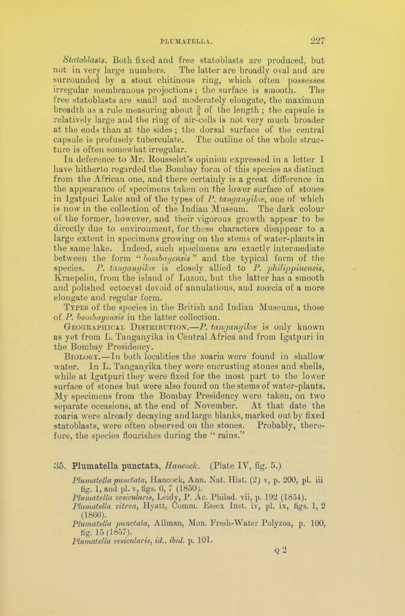 Statoblasts. Both fixed and free statoblasts are produced, but not in very large numbers. The latter are broadly oval and are surrounded by a stout chitinous ring, which often possesses irregular membranous projections ; the surface is smooth. The free statoblasts are small and moderately elongate, the maximum breadth as a rule measuring about § of the length ; the capsule is relatively large and the ring of air-cells is not very much broader at the euds than at the sides ; the dorsal surface of the central capsule is profusely tuberculate. The outline of the whole struc- ture is often somewhat irregular. In deference to Mr. Kousselet’s opinion expressed in a letter I have hitherto regarded the Bombay form of this species as distinct from the African one, and there certainly is a great difference in the appearance of specimens taken on the lower surface of stones in Igatpuri Lake and of the types of P. tanganyikce, one of which is now in the collection of the Indian Museum. The dark colour of the former, however, and their vigorous growth appear to be directly due to environment, for these characters disappear to a large extent in specimens growing on the stems of water-plants in the same lake. Indeed, such specimens are exactly intermediate between the form “ bombayensis” and the typical form of the species. P. tanganyikce is closely allied to P. philipjpinensis, Kraepelin, from the island of Luzon, but the latter has a smooth and polished ectocyst devoid of aunulations, aud zooecia of a more elongate and regular form. Types of the species in the British and Indian Museums, those of P. bombayensis iu the latter collection. Geographical Distribution.—P. tanganyikce, is only known as yet from L. Tanganyika in Central Africa and from Igatpuri in the Bombay Presidency. Biology.—In both localities the zoaria were fouud in shallow water. In L. Tanganyika they were encrusting stones and shells, while at Igatpuri they were fixed for the most part to the lower surface of stones but were also found on the stems of water-plants. My specimens from the Bombay Presidency were taken, on two separate occasions, at the end of November. At that date the zoaria were already decaying and large blanks, marked out by fixed statoblasts, were often observed on the stones. Probably, there- fore, the species flourishes during the “ rains.” Bo. Plumatella punctata, Hancock. (Plate IV, fig. 5.) Plumatella punctata, Hancock, Ann. Nat. Hist. (2) v, p. 200, pi. iii fig. 1, and pi. v, figs. 0, 7 (1850). Plumatella vesicularis, Leidy, P. Ac. Philad. vii, p. 192 (1854). Plumatella vitrea, Hyatt, Comm. Essex Inst, iv, pi. ix, figs. 1, 2 (1806). Plumatella punctata, Allman, Mon. Fresh-Water Polyzoa, p. 100, fig. 15 (1857). Plumatella vesicularis, id., ibid. p. 101. q 2