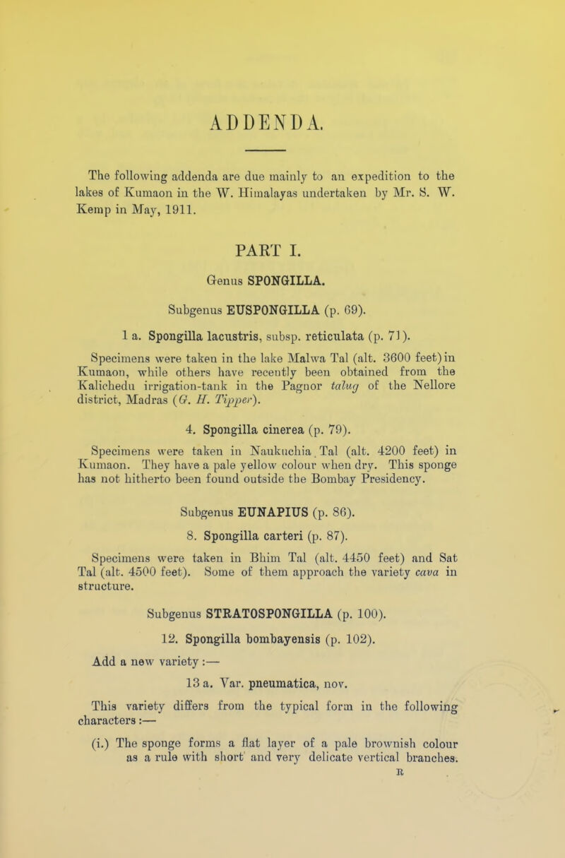 ADDENDA. The following addenda are due mainly to an expedition to the lakes of Kumaon in the W. Himalayas undertaken by Mr. S. W. Kemp in May, 1911. PART I. Genus SPONGILLA. Subgenus EUSPONGILLA (p. 69). 1 a. Spongilla lacustris, subsp. reticulata (p. 71). Specimens were takeu in the lake Malwa Tal (alt. 3600 feet) in Kumaon, while others have recently been obtained from the Kalichedu irrigation-tank in the Paguor talug of the Nellore district, Madras (6r. H. Tijoper). 4. Spongilla cinerea (p. 79). Specimens were taken in Naukuehia Tal (alt. 4200 feet) in Kumaon. They have a pale yellow colour when dry. This sponge has not hitherto been found outside the Bombay Presidency. Subgenus EUNAPIUS (p. 86). 8. Spongilla carteri (p. 87). Specimens were taken in Bhim Tal (alt. 4450 feet) and Sat Tal (alt. 4500 feet). Some of them approach the variety cava in structure. Subgenus STRAT0SP0NGILLA (p. 100). 12. Spongilla bombayensis (p. 102). Add a new variety :— 13 a. Var. pneumatica, nov. This variety differs from the typical form in the following characters:— (i.) The sponge forms a flat layer of a pale brownish colour as a rule with short and very delicate vertical branches. R