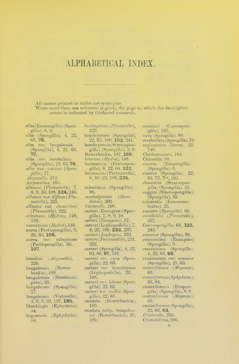 ALPHABETICAL INDEX. All names printed in italics are synonyms. When more than one reference is given, the page on which the description occurs is indicated by thickened numerals. alba(Euspongilla) (Spon- gilla), 8, 9. alba (Spongilla). 4, 22. 63, 76. alba var. bengalensis (Spongilla), 4, 22, 63, 77. alba var. cerebellata (Spongilla), 22, 63.76. alba var. marina (Spon- gilla), 77. Alcyonella, 212. Alcyouellea, 186. allmani (Plumatella). 7. 8. 9, 23,188, 224,240. allmani var. diffusa (Plu- matella), 223. allmani var. dumortieri (Plumatella), 222. attenuata (Hydra), 148, 158. aurantiaca (Hydra), 148. aurea (Pectispongilla), 9, 22, 63, 106. aurea var. subspinosa (Pectispongilla). 63, 107. benedeni (Alcyonella). 220. bengalensis (Bower- bankia). 189. bengalensis (Membrani- pora), 23. bengalensis (Spongilla). 77. bengalensis (\ ictorella). 4, 8, 9, 23, 187, 195. blembingia (Ephydatia), 54. bogorensis (Ephydatia), 54. bo m bayen sis (PI uniat ell a), 225. bombayensis (Spongilla), 22, 63, 100. 102, 241. bombayensis (St ratospon- gilla) (Spongilla), 8. 9. Bowerbankia, 187. 189. brunnea (Hydra), 148. burmanica (Corvospon- gilla), 8. 22, 64. 122. burmanica (Pectinatella), 8, 10, 23, 188, 235. calcuttana (Spongilla). 96. cambodgiensis (Noro- donia), 202. Carterella, 108. carteri (Eunapius)(Spon- gilla), 7, 8, 9, 10. carteri (Eunapius), 87. carteri (Lophopodella), 7, 8, 23, 188, 232, 233. carteri (Lophopus), 232. carteri (Pectinatella), 231. 232. carteri (Spongilla), 4, 22, 63, 86, 87, 241. carteri var. cava (Spon- gilla), 22, 63. carteri var. himalayana (Lophopodella), 23. 188. carteri var. lobosa (Spon- gilla). 22. 63. carteri var. mollis (Spon- gilla). 22. 63. ca u d at a (Bowerbankia). 189. caudata mbsp. bengalen- sis (Bowerbankia), 23, 189. caunteri (Corvospon- gilla), 243. cava (Spongilla), 88. cerebellata (Spongilla), 76 ceylonensis (Irene), 22, 140. Cheilostomata, 184. Chlorella, 50. cinerea (Euspongilla) (Spongilla), it. cinerea (Spongilla), 22, 63, 72, 7 “h 241. dementis (Stratospon- gilla) (Spongilla), 53. coggini (Stratospongilla). (Spongilla), 53. colonialis (Loxosoma- toides), 23. confect a. (Spongilla), 95. coralloides (Plumatella). 217. Corvospongilla, 64. 122, 243. crassior (Spongilla), 98. orassissima (Eunapius) (Spongilla), 9. crassissima (Spongilla). 4, 22, 63. 98. crassissima var. crassior (Spongilla), 23, 63. crater i formis (Meyenia), 83.' crater i formis (Ephydatia). 83, 84. crateriformis (Euspon- gilla) (Spongilla), 8, 9. crateriformis (Meyenia). 83.' crateriformis (Spongilla), 22, 63, 83. Cristatella, 235. Cristatellina, 206. S