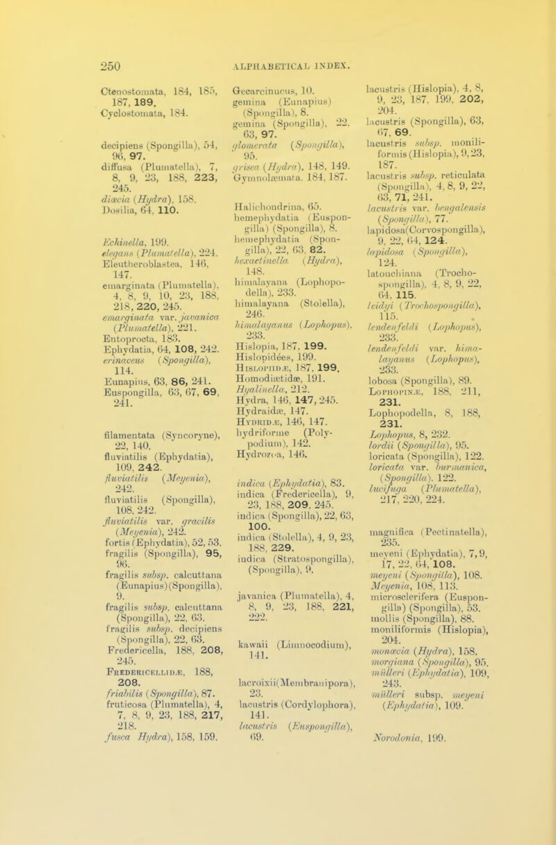 Ctenostomata, 184, 185, 187, 189. Cyclostomata, 184. decipiens (Spongilla). 54, 96. 97. diffusa (Plumatella), 7, 8, 9, 23, 188, 223, 245. dicecia {Hydra), 158. Dosilia, 64, 110. Echinella, 199. e/cyans {Plumatella), 224. Eleutheroblastea, 146, 147. emarginata (Pluiuatella), 4, 8, 9, 10, 23, 188. 218, 220, 245. emarginata var. javanica {Plumatella), 221. Entoprocta, 183. Ephydatia, 64, 108, 242. erinaceus {Spongilla), 114. Eunapius, 63. 86, 241. Euspongilla, 63, 67, 69. 241. filamentata (Syncoryue), 22, 140. fluviatilis (Ephydatia), 109, 242. fluviatilis {Mayenia), 242. fluviatilis (Spongilla), 108, 242. fluviatilis var. gracilis {Meyenia), 242. fortis (Ephydatia), 52, 53. fragilis (Spongilla), 95, 96. fragilis subsp. calcuttana (Eunapius) (Spongilla), 9. fragilis subsp. calcuttana (Spongilla), 22, 63. fragilis subsp. decipiens (Spongilla), 22, 63. Fredericella, 188, 208, 245. Fredericellid^, 188, 208. friabilis {Spongilla), 87. fruticosa (Plumatella), 4, 7, 8, 9. 23, 188, 217, 218. fusca Hydra), 158, 159. Gecarcinucus, 10. geinina (Eunapius) (Spongilla), 8. geinina (Spongilla), 22. 63, 97. glomcrata {Spongilla), 95. grisea {Hydra), 148, 149. Gymnolajinafa. 184,187. Hal ichondrina, 65. hemephydatia (Euspon- gilla) (Spongilla), 8. hemephydatia (Spon- gilla), 22, 63 82. hexactinella {Hydra), 148. himalayana (Lophopo- della), 233. himalayana (Stolella), 246. h imalat/anus {Lophopus), 233.' Hislopia, 187. 199. Hislopidees, 199. Hislopiid.e, 187. 199. Homodisetidse, 191. Hyalinella, 212. Hydra, 146, 147,245. Hydraidae, 147. Hydrtd.e, 146, 147. hydriforme (Poly- podium), 142. Hydrozoa, 146. indiea {Ephydatia), 83. indica (Fredericella), 9, 23, 188, 209. 245. indica (Spongilla), 22, 63, 100. indica (Stolella), 4, 9, 23, 188, 229. indica (Stratospongilla), (Spongilla), 9. javanica (Plumatella), 4, 8, 9, 23, 188. 221, 222. kawaii (Limnocodium), 141. lacroixii(Membranipora), 23. lacustris (Cordylophora). 141. I acusi ris {Eu spongilla), 69. lacustris (Hislopia). 4, 8, 9, 23, 187. 199, 202, 204. lacustris (Spongilla), 63, 67. 69. lacustris subsp. monili- formis (Hislopia), 9,23, 187. lacustris subsp. reticulata (Spongilla), 4. 8, 9, 22, 63, 71, 241. lacustris, var. hcngalensis {Spongilla), 77. lapidosa(Corvospongilla), 9, 22, 64, 124. lapidosa {Spongilla), 124. latouchiana (Trocho- spongilla), 4, 8, 9, 22, 64. 115. Icidyi {Trochosponyilla), 115. ' . lenden f'eld i (Lophopus), 233. lendenfeldi var. hima- layanus {Lophopus), 233. lobosa (Spongilla), 89. Lopiiopin.e, 188, 211, 231. Lopbopodella, 8, 188, 231. Lophopus, 8, 232. lord'd {Spongilla), 95. loricata (Spongilla), 122. loricata var. burmanica, {Spongilla). 122. lucifuga {Plumatella), :217. 220, 224. magnifica (Pectinatella), 235. meyeni (Ephydatia), 7,9, 17, 22, 64,'108. meyeni {Spongilla), 108. Meyenia, 108, 113. microsclerifera (Euspon- gilla) (Spongilla), 53. mollis (Spongilla), 88. moniliformis (Hislopia), 204. moncecia {Hydra), 158. morgiana {Spongilla), 95. miiUcri {Ephydatia), 109, 243. rniilleri subsp. meyeni {Ephydatia), 109. Norod onia. 199.