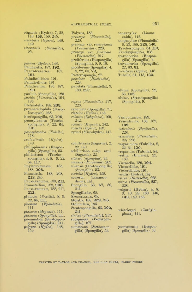 oligaotis (Hydra), 7, 22, 140, 158, 159, 245. orientalis {Hydra), 148, 149. ottaveensis {Spongilla), 95. pallens {Hydra), 148. Paludicella, 187, 192. Paludicei.lid.e, 187, 191. Paludicellidees, 191. Paludicellides, 191. Paludicellina, 186, 187, 190. paulula (Spongilla), 120. pavida {Victorella), 194, 195. Pectinatella, 188, 235. pectinatellophila (Dacty- loccopsis), 238. Pectispongilla, 63,106. pennsylvanica (Troclio- spongilla), 9, 22, 64. 118. pennsylvanica (Tubella), 118. pentactinella {Hydra), 149. philippinensis (Euspon- gilla) (Spongilla), 53. phillottiana (Trocho- spongilla), 4, 8, 9, 22, 64, 117. Phylactolaamata, 185, 188, 206. Plumatella, 188, 208, 212, 245. Plumatellid.e, 188,211. Plmnatellina, 188, 206. Pl.UMATELLINAJ, 188, 211, 212. plnmosa (Dosilia), 8, 9, 22, 64, 111. plnmosa (Ephydatia). 111. plnmosa {Meyenia), 111. plumosa {Spongilla), 111. pnenmatica (Stratospon- gilla) (Spongilla), 241. polypus {Hydra), 148, 159. Polyzoa, 183. princeps (Plumatella), 220. princeps var. emarginata {Plumatella), 220. princeps var. fruticosa {Plumatella), 217. proliferens (Euspongilla) (Spongilla), 8, 9, 10. proliferens (Spongilla), 4, 8, 22, 63, 72. Proterospougia, 27. punctata (Hyalinella), 228. punctata (Plnmatella), 9, 188, 227. repens {Plumatella}, 217, 223. reticulata (Spongilla), 71. rheetica {Hydra), 158. robust a {Ephydatia), 109, 242. robusta {Meyenia), 242. roeselii {Hydra), 158. ryderi (Microhydra), 141. schilleriana (Sagartia), 2, 22, 140. schilleriana subsp. exul (Sagartia), 22. sibirica {Spongilla), 95. sinensis (Norodonia), 202. sinensis (Spon socialis {Hydra), 158. sowerbii (Limnoco- dium), 141. Spongilla, 63, 67, 86, 241. Spougilladse, 65. Spongillida:, 65. Stolella, 188, 229, 246. Stolonifera, 185. Stratospongilla, 63, 100, 241. stricta {Plumatella), 217. subspinosa (Pectispon- gilla), 107. sumatrana (Stratospon- gilla) (Spongilla), 53. (Stratospongilla) gilla), 53. tanganyika; (Limno- cnida), 142. tanganvikie (Plumatella), 9, 23, 188, 225, 246. Traehospongilla, 64,113. Trachyspongilla, 108. travancorica (Euspon- gilla) (Spongilla), 9. travancorica (Spongilla), 22, 63, 81. trernbleyi {Hydra), 148. Tubella, 64, 113, 120. ultima (Spongilla), 22, 63, 105. ultima (Stratospongilla) (Spongilla), 9. Vesiculakid.e, 189. Vesieularina, 186, 187, 189. vesicular is {Hyalin ella), 228. vesicular is {PI umatella), 227, 228. vesparioides (Tubella), 8, 22, 64, 120. vesparium (Tubella), 54. vestita (Bimeria), 22, 139. Victorella, 189, 194. Victorellidaj, 191. Victorellides, 191. viridis (Hydra), 147. uitrca {Hyalinella), 228. vitrea (Plumatella), 227, 228. vulgaris (Hydra), 4, 8, 9, 10, 22, 130, 146, 148, 149, 158. whiteleggei (Cordylo- phora), 141. yunnanensis (Euspon- gilla) (Spongilla), 53. PRINTED BY TAYLOR AND FRANCIS, RED LION COURT, FLEET STREET.