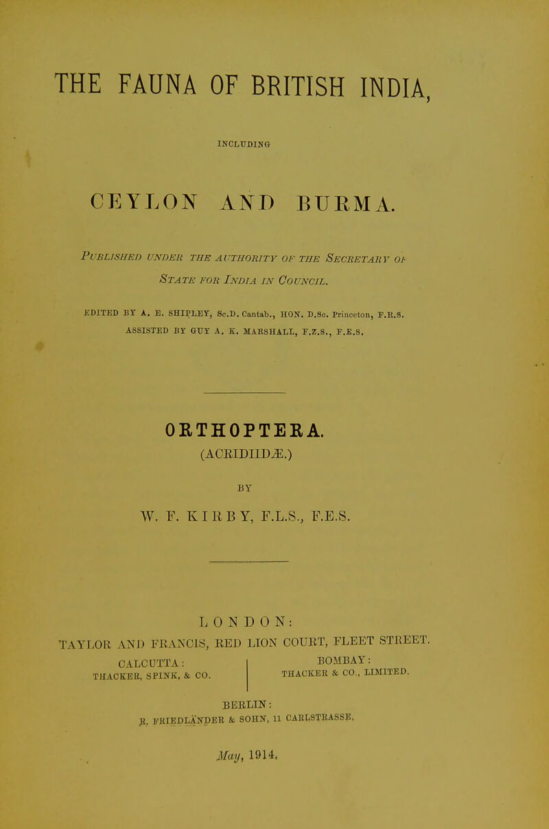 THE FAUNA OF BRITISH INDIA, INCLUDING CEYLON AND BURMA. Published under the authority of the Secretary ot State for India in Gouncil, KDITED BY A. E. SHIPLEY, ScU, Cantab., HON. D.So. Princeton, E.E.S. ASSISTED BY GUY A, K. MAKSHALL, P.Z.S., E.E.S. ORTHOPTEEA. (ACEIDIID^.) W. F. KI R B Y, F.L.S., F.E.S. LONDON: TAYLOR ANJ) FllANOlS, RED LIOiN COURT, FLEET STREET. CALCUTTA: THACKER, SPINK, & CO. BOMBAY: THACKEK & CO., LIMITED. BERLIN: p., imiEDLANDBB & SOHN, U CARI^STIUSSE. May, 1914,