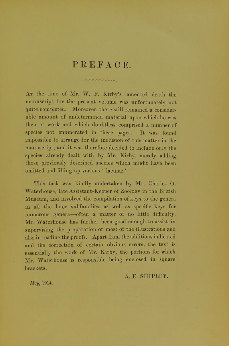 PREFACE. At the time of Mr. W. F. Kirby's lamented death the manuscript for the present volume was unfortunately not quite completed. Moreover, there still remained a consider- able amount of undetermined material upon which he was then at work and which doubtless comprised a number of species not enumerated in these pages. It was found impossible to arrange for the inclusion of this matter in the manuscript, and it was therefore decided to include only the species already dealt with by Mr. Kirby, merely adding those previously described species which might have been omitted and filling up various  lacunae. This task was kindly undertaken by Mr. Charles O- Waterhouse, late Assistant-Keeper of Zoology in the British Museum, and involved the compilation of keys to the genera in all the later subfamilies, as well as specific keys for numerous genera—often a matter of no little difficulty. Mr. Waterhouse has further been good enough to assist in supervising the preparation of most of the illustrations and also in reading the proofs. Apart from the additions indicated and the correction of certain obvious errors, the text is essentially the work of Mr. Kirby, the portions for which Mr. Waterhouse is responsible being enclosed in square brackets. A. E. SHIPLEY. May, 1914.