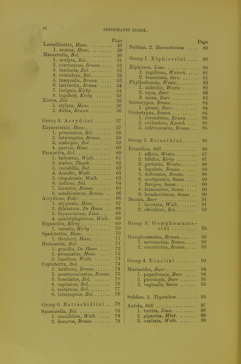 SYSa'BMAl'IO INDEX. Lamellitettix, Ilmic 49 1. acutus, Hanc 60 Mazarredia, Bol 50 1. sculpta, Bol 51 2. convergeus, Brunn 62 3. iiisulavis, Bol 62 4. cristulata, Bol 62 5. inajqualis, Brim7i 53 6. lativertix, Brunn 54 7. insiguis, Kirby 5J. 8. lugubris, Kirby 55 Xistra, Bol. 55 1. stylata, Hanc 56 2. dubia, Brunn 56 Group 5. A c r y d i i n i 67 Euparatettix, Hanc 57 1. personatus, Bol 58 2. interruptus, Brunn 51) 3. scabripes, Bol 59 4. parvus, Hanc 60 Paratettix, Bol 60 1. balteatus, Walk 61 2. scaber, Thunh 62 3. variabilis, Bol 62 4. dorsifer, Walk 63 5. cingalensis, Walk 63 6. indicus, Bol 64 7. birsutus, Brunn 66 8. semihirsutus, Brunn. . . 66 Acrydium, Fabr 66 1. atypicale, Hanc 67 2. diiatatum. Be Haan . . 68 3. bipunctaluui, Linn 68 4. quadriplagiatuiii, Walk.. 69 Ergatettix, Kirby 69 1. tarsalis, Kirby 70 Spadotettix, Hanc 70 1. fletcberi, Hanc 71 Hedotettix, Bol 71 1. gracilis, De Haan .... 72 2. attenuatus, Hanc 73 3. lineifera, Walk 73 Coptotettix, Bol 74 1. latifrons, Brunn 74 2. acuteterminatus, Brunn. 75 3. fossulatus, Bol 76 4. capitatus, Bol 70 5. testaceus, Bol 77 6. interruptus, Bol 78 Group 6, Batrachidiini .. 78 Saussurella, Bol 78 1. cucullifera. Walk 79 2. decurva, Brunn 79 Page Sublam. 2. Eumustacince .... 80 Group 1. Xip hi cerini 80 Xipbicera, Liim 80 1. rugifrons, Waterh 81 2. feuestrata, Sew 81 PbyUocboreia, Westiu 82 1. unicolor, Westw 82 2. equa. Burr 83 3. asina, Burr 83 Scirtotypus, Brunn ,.. . . 84 1. greeui. Burr 84 Orcbetypus, Brtmn 84 1. rotundatus, Brunn 85 2. ceylonicus, Karsch .... 85 3. subtrimcatus, Brunn. . . 85 Group 2. E r i a n t li i u i 86 Eriantbus, StSl 86 1. affinis, Westw 87 2. bifidus, Kirby 87 3. guttatus, Westiu 88 4. lugubris, Brunn 89 5. defioratus, Brunn 89 6. acutipennis, Sauss 89 7. flavlpes, Saiiss 90 8. birmnnicus, Sauss 90 9. bumbertiauus, Sauss. . . 90 Beimia, Burr 91 1. iunotata, Tf'^alk 91 2. oberthuri, 5oZ 92 Group 3. Gomphomasta- cini b3 Goinpbomastax, Brunn 98 1. autenuatus, Brunn 93 2. coustrictus, Brun7i 93 Group 4. Eruciini 94 Mastacides, Burr 94 1. pupasformis, Btirr .... 94 2. pterolepis. Burr 95 3. vaginalis, Sauss 95 Subfaui. 3. Tryxalince 95 Acrida, Stdl 97 1. turrita, Linn 98 2. gigantea, Hbst 98 3. exaltata, Walk 99