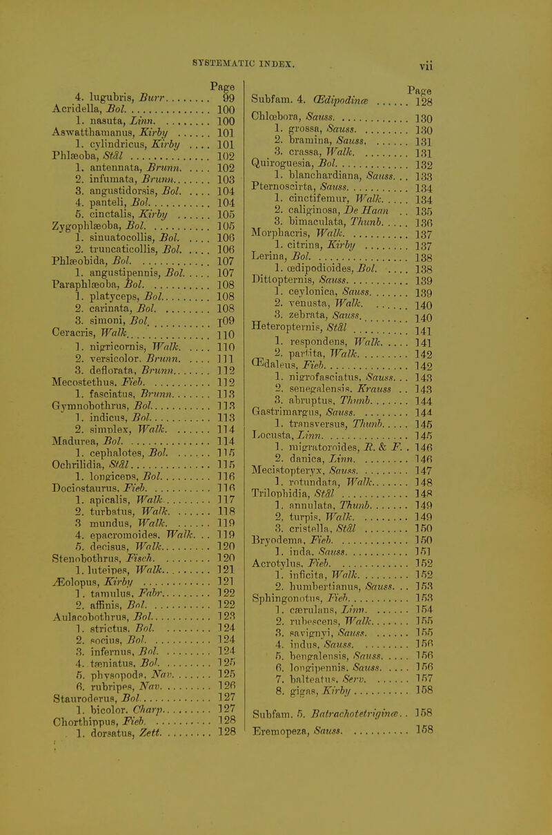 4. lugubris, Burr 99 Acridella, Bol. 100 1. nasuta, ijwn 100 Aswatthaiiianus, Kirhf 101 1. cylindricus, Kirby .... 101 PhliBoba, Stdl ■ 102 1. antennata, Brunn 102 2. infuinata, Brunn 103 3. angustidorsis, Bol 104 4. panteli, Bol 104 6. cinctalis, Kirby 105 Zygoplilaeoba, Bol 105 1. sinuatocollis, Bol 106 2. truncaticollis, Bol. 106 Phlfeobida, Bol 107 1. angustipennis, Bol 107 Paraphlseoba, Bol 108 1. platyceps, Bol 108 2. carinata, Bol 108 3. simoni, Bol, i09 Ceracris, Walk,_ nQ 1. nigricornis, Walk 110 2. versicolor, Brunn Ill 3. deflorata, Brunn . 112 Mecostethus. J^'ei 112 1. fasciatus, Bi-iinn 1L3 Gvmnobothrus, Bol. 11 1. indicus, Bol 113 2. .simplex, Walk 114 Madurea, Bol 114 1. cepbalotes, 11/5 Ocbrilidia, SfSl 115 1. longiceps, 5o/ 116 Dociostaurus. jP^'eJ 116 1. apicalis, Walk 117 2. turbatiis, Wa/k 118 3 mundus, Walk 119 4. epacromoides. Walk. .. 119 5. deoisus, Walk 120 Stenobotbrus, Fisch 120 1. Inteipe-s Walk.. 121 ^olopus, 121 1. tnmiilu.s. Fabr 122 2. affinis, Bol 122 Aulacobotbru.s J?o/ 123 1. strictus. Bol 124 2. Pocius, Bol 124 3. infernufl, Bol 124 4. tffiiiiatus. Bol 12f) fi. pbysnpodR. Nav 125 6. rubripps, Nav 126 Staurodprus, Bol 127 1. bicolor. Charp 127 Chortbippus, i^VeJ 128 , 1. dorsatus, Zett 128 Subfam. 4. (Edipodina 128 Ohlcebora, Sams 130 1. grossa, Sauss 130 2. bramina, Sauss 131 3. crnssa, Walk I3i Quiroguesia, Bol 132 1. blancbardiana, Sauss. .. 133 Pternoscirta, Sauss 134 1. cinctifemur, Walk 134 2. caliginosa, De Haan . . 135 3. bimaculata, Thunh 136 IMorpbacris, Walk 137 1. citrina, Kirby 137 Lerina, Bol 138 1. cedipodioides, i?o/ 138 Dittopternis, Saiiss 139 1. ceyloiiica, Sauss 139 2. venusta, Walk. ...... 140 3. zebrata, Sauss, j^q Heteropte™i,s, StM .... . .' ' ' 54;] 1. respondens, Walk 141 2. partita, Walk 142 Q^daleus, Fieh 142 1. nisTofasciatiis, Sauss. . . 143 2. senegalensis. Krauss . . 143 3. abruptus, T/mnb 144 Gastrimargua, Sauss 144 1. trnnsversus, Thunb 145 lyocusta, Zm?7 145 1. niigvatornidej5, JR. & F. . 146 2. dapica, Linti 146 Mecistopteryx, Sauss 147 1. rotundata, Walk 148 Trilopbidia, StSl 148 1. anniilata, Thunb 149 2. turpi.«. Walk 149 3. cristfilla, Stdl 150 Bryodepin. Fieb 150 1. inda. Savss 151 Acrotylus. Fieb 152 1'. inficitn, Walk 152 2. hupibertianus, Sauss. . . 153 Sphipgonotiis, F'eh 153 1. cieruhms, Finn 154 2. rnl)e.«cens, Walk 155 3. pavignyi, Sauss 155 4. indii.s. Sa7iss 156 5. bengalen.sis, Satiss 156 6. lonfri'|)Pnpis. Satcss 156 7. balteatus. Serv 157 8. g]i!{\s, Krby 158 Subfam. 5. Batrachotetrigince. . 158 Eremopeza, Sauss 158