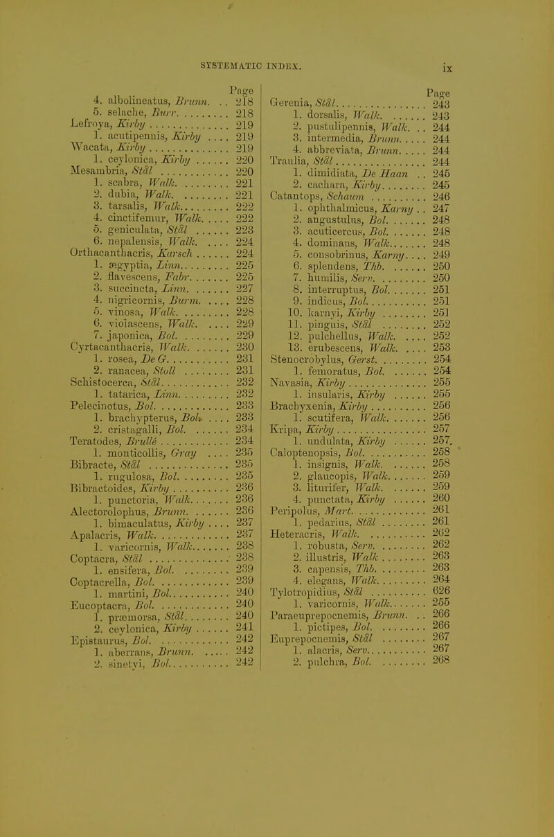 4. nlboliiieatus, Brunn. . . 218 5. selaclie, Burr 218 Lefroya, Kirby 219 1. acutipenuis, Kirby .... 219 Wacata, Kirby 219 1. ceylonica, Kirby 220 Mesambria, Stdl 220 1. scabm, Walk 221 2. dubia. Walk 221 3. tarsalis, Walk 222 4. ciuctifemiir, Walk 222 5. g-eniculata, Stdl 223 6. nepaleusis, Walk 224 Orthacantbacris, Karsch 224 1. ffigvptia, Linn 226 2. flave.sceus, Fabr 226 3. succiucta, Lin7i 227 4. uigricornis, Bunn 228 6. vinosa, Walli- 228 6. violascens, Walk 229 7. japouica, Bol 229 Cyrtftcanthacris, Walk 230 1. rosea, DeG 231 2. ranacea, Stoll 231 Schistocerca, i^tM 232 1. tatarica, Linn 232 Peleciiiotus, Bol 233 1. brachvpterus, Boh .... 233 2. cristagalli, Bol 234 Teratodes, Brulld 234 1. monticollis, Gray .... 235 Bibracte, Stdl 236 1. I'ligulosa, Bol 235 Bibractoides, Kirby 236 1. punctoria, Walk 236 Alectorolopbus, Brunn. . . .... 236 1. bimaculatiis, Kirby .... 237 Apalacris, Walk 237 1. varicornis, Walk 238 Coptacra, Stdl ' 238 1. ensifera, Bol 239 Coptacrella, Bol 239 1. martini, 240 Eucoptacra, i?oZ. 240 1. prtemorsa, >S'<5/ 240 2. ceylonica, Kirby 241 Epistaurus, Bol 242 1. aberraii.«, Brunn 242 2. sinetyi, Bol 242 Geronia, Stdl 243 1. dorsalis, Walk 243 2. pustulipennis, Walk. .. 244 3. intermedia, Brunn 244 4. abbreviata, Brunn 244 Traulia, Stdl 244 1. dimidiata, De Haan . . 245 2. cachara,/iiVii?/ 245 Catantops, Schauvi 246 1. opbtbalmicus, Karny .. 247 2. angustuliis, Bol 248 3. acuticercus, Bol 248 4. dominans, Walk 248 0. cousobrinus, Karny. ... 249 6. sjjlendens, Thh 250 7. bumilis, Serv 250 8. interruptus, Bol 251 9. indicus, Bol 251 10. karnyi, Kirby 25] 11. pingiiis, Stdl 252 12. pulchelliis, Walk 262 13. erubescens, Walk 253 Stenocrobylus, Gerst 254 1. femoratus, Bol 264 Navasia, Kirby 255 1. insularis, Kirby 255 Bracbyxenia, Kirby 256 1. scutifera, Walk 256 Kripa, IS^irby 257 1. undulata, Kirby 257, C'aloptenopsis, Bol 258 1. insignis, Walk 258 2. glaucopis, Walk 259 3. liturifer, Walk 259 4. punctata, Kirby 260 Peripolus, Mart 261 1. pedariiis, Stdl 261 Heteracris, Walk 262 1. robusla, Serv 262 2. illustris, Walk 263 3. capensis, Thb 263 4. elegans, Walk 264 Tylotropidius, <Si!aZ 626 1. varicornis, Walk 265 Paraenprepocnemis, Brunn. . . 266 1. pictipes, Bol 266 Euprepocnemis, Stdl 267 1. alacris, Serv 267 2. pulchra, Bol 268