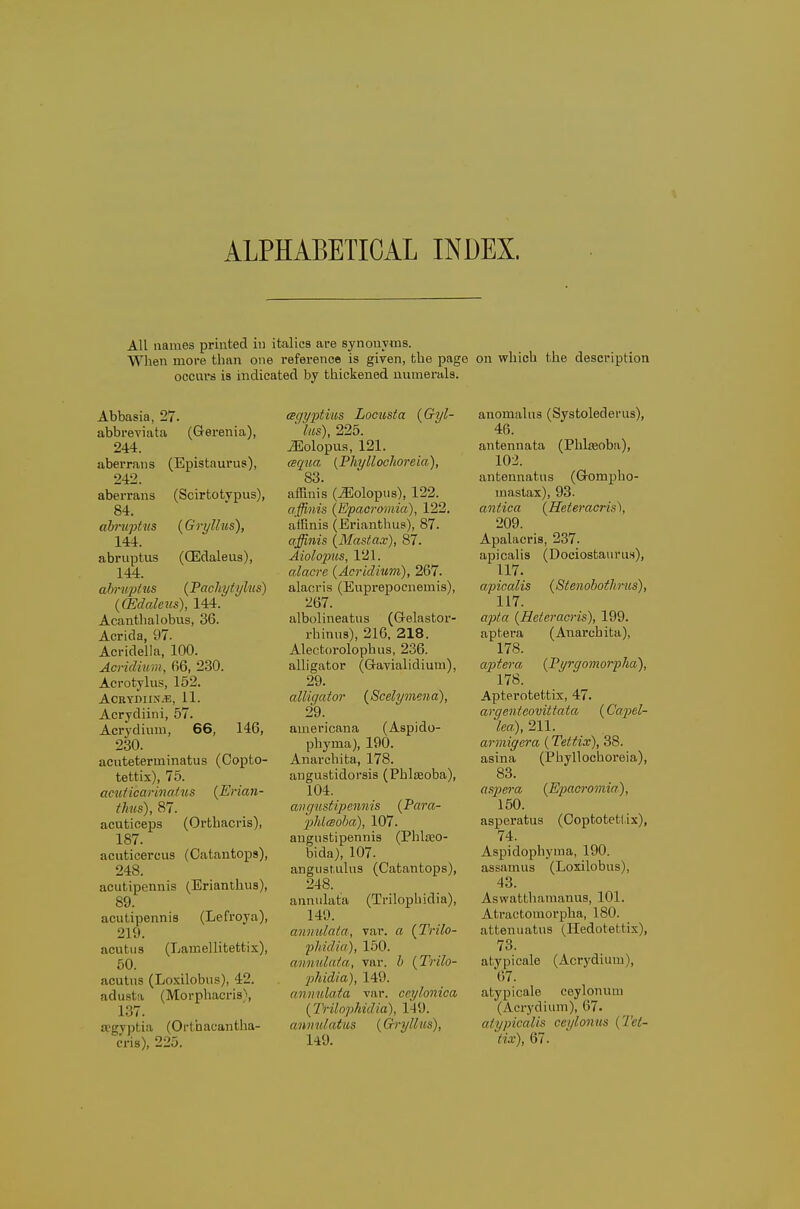 ALPHABETICAL INDEX. All names printed in italics are synonyms. Wlien more than one i-eference is given, the page on which the description occurs is indicated by thickened numerals. Abbasia, 27. abbreviata (Gerenia), 244. aberrans (Epistaurus), 242. aberrans (Scirtotvpus), 84. abruptus {Gryllus), 144. abruptus (CEdaleus), 144. ab)-uj>ius {Fachytylus) ((Edalens), 144. Acanthalobus, 36. Acrida, 97. Acridella, 100. Acridium, 66, 230. Acrotylus, 152. ACRYDIIi\.E, 11. Acrydiini, 57. Acrydium, 66, 146, 230. acuteterminatus (Copto- tettix), 75. amiicarinaius {Erian- thus), 87. acuticeps (Orthacris), 187. acuticercus (Catantops), 248. acutipennis (Erianthus), 89. acutipennis (Lefroya), 219. acutus (Lamellitettix), 60. acutus (Loxilobus), 42. adusta (Morphacris), 137. ocgvptia (Orthacantha- cris), 225. (sqyx>tius Locusta {G-yl- ' lus), 225. iEolopas, 121. (eq%ia {Phyllochoreia), 83. afEnis (^olopus), 122. affinis (Epacromia), 122. affinis (Erianthus), 87. affinis (Mastax), 87. Aiolo2ms, 121. alacre (Acridium), 267. alaoris (Euprepoenemis), 267. albolineatus (Gelastor- rhinus), 216, 218. Alectorolophus, 236. alligator (Gavialidium), 29. alligator (Scelymena), 29. americaua (Aspido- phyma), 190. Anarchita, 178. angustidorsis (Phlseoba), 104. aiigustipennis (Para- 2jhl(Boha), 107. augustipennis (Phla^o- bida), 107. angiistulus (Catantops), 248. annulata (Trilophidia), 140. annulala, var. a (Trilo- phidia), 150. annulata, var. h (Trilo- phidia), 149. annulata var. ccylonica (Trilophidia), 149. annulatus (Gryllus), 149. anomaliis (Systolederus), 46. antenuata (Phlajoba), 102. antennatus (Gompho- maslax), 93. antica (Heteracris), 209. Apalacris, 237. apicalis (Dociostaurii.s), 117. apicalis (Stenobothrus), 117. apta (Heteracris), 199. aptera (Anarchita), 178. aj)tera (Pyrgomorpha), 178. Apterotettix, 47. argenteovittata (CajM- Ica), 211. arniigera (Tettix), 38. asina (Phyllochoreia), 83. asp)era (Epacromia), 150. asperatus (Ooptotetl.ix), 74. Aspidophyma, 190. assamus (Loiilobns), 43. Aswattharaanus, 101. Atractomorpha, 180. attenuatus (Hedotettix), 73. atypicale (Acrydium), 67. atypicale ceylonum (Acrydium), 67. atypicaUs ccylonus (Tet- tix), 67.