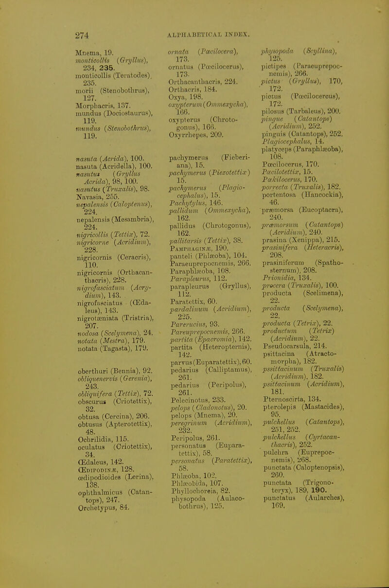 Mnema, 19. monticoUis {Gryllus), 234, 235. mouticoUis (Tei-atodes) 235. morii (Stenobotliriis), 127. Morpliacris, 137. nuindus (Dociostaurus), 119. inundus (Sienobotkrus), 119. nasuia {Acrida), 100. nasuta (Acridella), 100. nasuius (Gri/llus Acrida), 98, 100. nasuius (^Truxalis), 98. Navasia, 266. nepalensis (Caloptenus), 224. nepalensis (Mesambria), 224. mgricollis {Teitix), 72. niqricorne {Acridium), 228. nigricoriiis (Ceracris), 110. nigi'icornis (Orthacan- thacris), 228. nigrofasciatum {Acry- dium), 143. nigrofasciatus (CEda- leuB), 143. nigrotajniata (Tristria), 207. nodosa {Scelymena), 24. notata {Mestra), 179. notata (Tagasta), 179. oberfchuri (Bennia), 92. obliguenervis (Gerenia), 243. obliquifera (Tettix), 72. obscui-us (Criotettix), 32. obtusa (Cercina), 206. obtusus (Apterotettix), 48. Ocbrilidia, 115. oculatus (Criotettix), 34. CEdaleus, 142. CEdtpodin*, 128. cedipodioides (Lerina), 138. ophthalmicus (Catan- tops), 247. Orohetypus, 84. ornata (Pcecilocera), 173. oi-nutii8 (Pceciiocerus), 173. Orlhacanthacris, 224. Orthacris, 184. Oxya, 198. oxy-pieruin (Ominexyclia), 166. oxypterus (Chroto- gonus), 16f). Oxyrrhepes, 209. pauhymerus (Fieberi- ana), 15. •pachymems {Fiezotettix) 15. facliymerus {Plaglo- ce2:)hahis), 15. Pacliytylus, 146. pallidum (Ommexyclia), 162. pallidas (Chrotogonus), 162. pallitarsis (Tetf.ix), 38. Pampiiagin.e, 190. panteli (Phlajoba), 104. Paraeuprepocnemis, 266. Paraphlojoba, 108. Farajjleurus, 112. pavapleurus (Gryllus), Hi!. Paratettix, 60. pardalimtm {Acridmni), 225. Parerucius, 93. Pareuprepocnemis, 266. partita {Epacromia), 142. partita (Heteropternis), 142. parvus (Euparatettix), 60. pedarius (Calliptamu.s), 261. pedarius (Peripolus), 261. Polecinotus, 233. pelops (Cladonotus), 20. pelops (Mnema), 20. peregrinum {Acridium), 232. Peripolus, 261. personatus (Eupara- tettix), 58. personatus {Paratettix), 58. Phlteoba, 102. PhLTobida, 107. Phyllochoreia, 82. physopoda (Aulaco- bothrus), 125. physopoda (Scyllina), 125. pictipes (Paraeuprepoc- nemis), 266. picttis {Gryllus), 170, ■ 172. pictus (Poecilocercus), 172. pilosus (Tarbaleus), 200. pivguc (Caiantops) {Acridium), 252. pinguis (Catantops), 252. Plagiocephalus, 14. platyeeps (Paraphlicoba), 108. Pceciiocerus, 170. Pcecilotettix, 15. Pcekilocerus, 170. porrecia {Trnxalis), 182. portentosa (Hancockia), 46. ■prffimorsa (Eucoptacra), 240. prmmorsum (Catantops) {Acridium), 240. prasina (Xenippa), 215. prasinifera {Heteracris), 208. prasiniferum (Spatho- sternum), 208. Prionidia, 134. pirocera {Truxalis), 100. producta (Scelimena), 22. producta {Scelymena), 22. producta {Tetrix), 22. productum {Tetrix) {Acridium), 22. Pseudocarsula, 214. psittacina (Atracto- morpha), 182. pssittacinum {Truxalis) {Acriditim). 182. psittacinum {Acridium), 181. Pternoscirta, 134. pterolepis (Mastacides), 95. pulchcllus {Catantops), 251, 252. pulchcllus {Cyrtacan- ihacris), 252.' pulchra (Euprepoc- iiemis), 268. punctata (Caloptenopsis), 260. punctata (Trigono- tei-yx), 189, 190. punctatus (Aularches), 169.