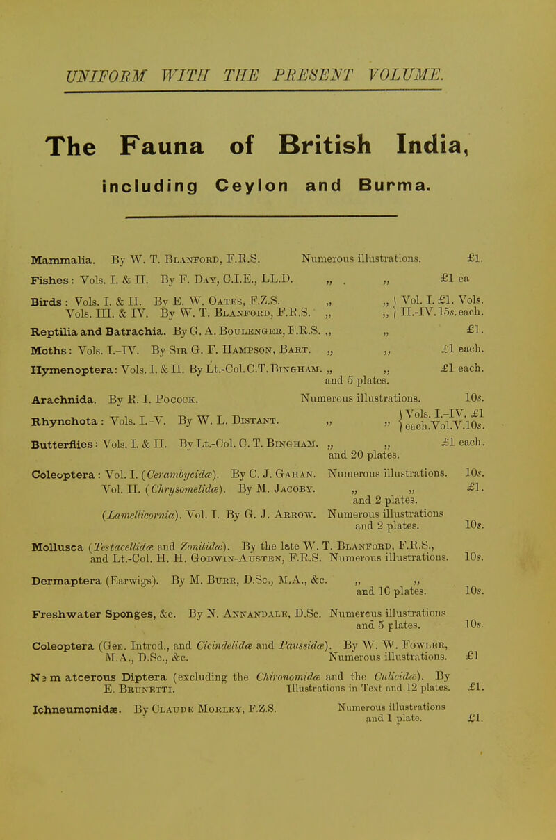 UNIFORM WITH THE PRESENT VOLUME. The Fauna of British India, including Ceylon and Burma. Mammalia. By W. T. Blanpord, F.E.S. Numerous illustrations. £l. Fishes: Vols. I. & II. By F. Day, C.I.E., LL.D. „ . „ £1 ea Birds : Vols. I. & II. By E. W. Gates, RZ.S. „ „ j Vol. I. £1. Vols. Vols. III. & IV. By W. T. Blanpord, F.E.S. „ „ | II.-IV. 15s.each. ReptiliaandBatrachia. ByG. A. BouLENGER, F.RS. ,, „ £1. Moths: Vols. I.-IV. By Sir G. F. Hampson, Bart. „ „ £1 each. Hymenoptera: Vols. I. & II. By Lt.-Ool. O.T.Bingham. „ „ bleach. and 5 plates. Arachnida. By E. I. Pocock. Numerous illustrations. 10s. Rh3mchota: Vols. I.-V. By W. L. Distant. „ |2.Vol?V.lS Butterflies: Vols. I. & II. By Lt.-Col. 0. T. Bingham. „ „ Jl each. and 20 plates. Coleoptera : Vol. I. {Ceramhycidee). By 0. J. Gahan. Numerous illustrations. 10.<. Yo\. 11. {Clirysomelidce). By M. Jacoby. „ „ <£1. and 2 plates. (LameUicornia). Vol. I. By G. J. Arrow. Numerous illustrations and 2 plates. 10*. Mollusca {TestacellidcB and Zonitidcs). By the late W. T. Blaneohd, F.R.S., and Lt.-Col. H. H. Godwin-Austen, F.E.S. Numerous illustrations. IO5. Dermaptera (.Earwigs). By M. Burr, D.SC; M.A., &c. „ „ and 10 plates. 10*-. Freshwater Sponges, &:c. By N. Annandalk, D.Sc. Numerous illustrations and 5 plates. 10s. Coleoptera (Geia, Introd., and Cicindelidce and Paussida). By W. W. Fowler, M.A., D.Sc, &c. Numerous illustrations. £1 Namatcerovis Diptera (excluding the Chironomidcs and the Culindcn). Hy E, Brunetti. Illustrations in Text aud 12 plates. £1. Ichneumpnidae. By Claude Mobley, F.Z.S. Numerous illustrations find 1 plate. £1. I