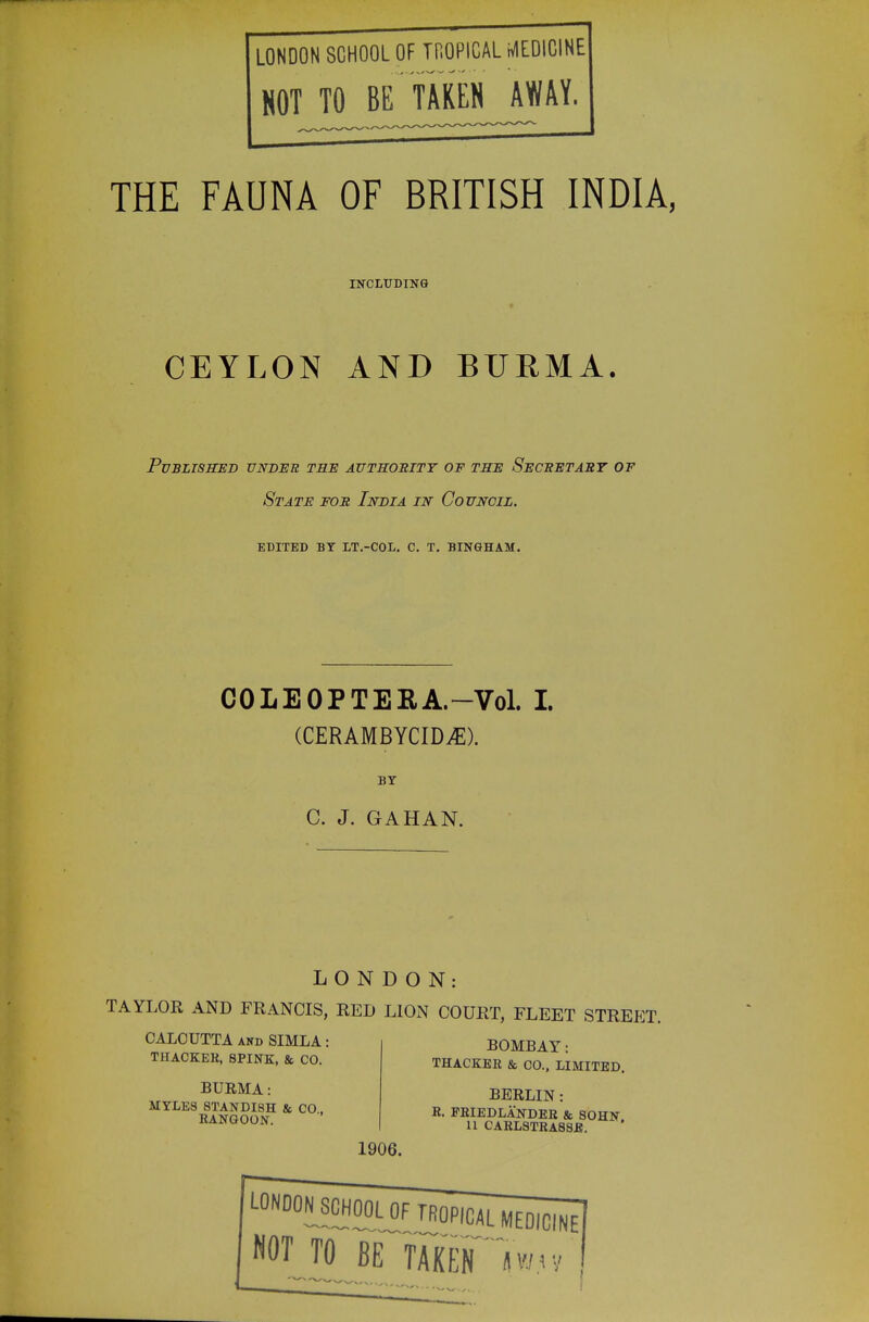 LONDON SCHOOL OF THOPICAL MEDICINE HOT TO BE TAKEN AWAY. THE FAUNA OF BRITISH INDIA. CEYLON AND BURMA. Pvblissjed vnbbu tbe authority of the Secbetaby of State fob India in Council. edited by lt.-col. c. t. bingham. COLEOPTEEA-Vol. I. (CERAMBYCID^). BY C. J. GAHAN. LONDON: TAYLOR AND FRANCIS, RED LION COURT, FLEET STREET. CALCUTTA AND SIMLA: THAOKER, SPINK, & CO. BURMA: MYLES 8TANDI8H & CO, RANGOON. BOMBAY: THACKER & CO., LIMITED. BERLIN : R. PRIEDLANDER & SOHlf a CARLSTRA88E. 1906. NOT TO BE TAKlf iwr,