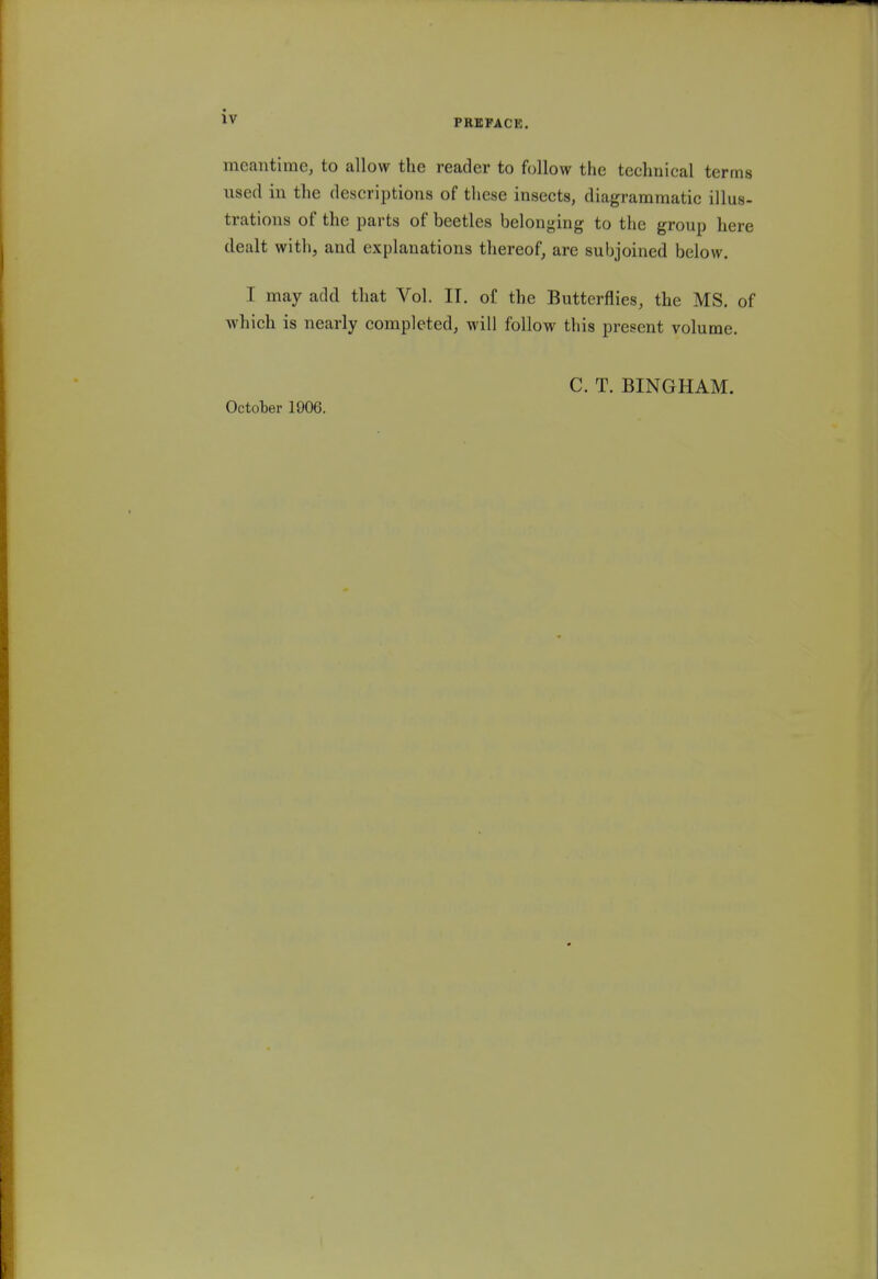 PREFACE. meantime, to allow the reader to follow the technical terms used in the descriptions of these insects, diagrammatic illus- trations of the parts of beetles belonging to the group here dealt with, and explanations thereof, are subjoined below. I may add that Vol. IT. of the Butterflies, the MS. of which is nearly completed, will follow this present volume. October 1906. C. T. BINGHAM.