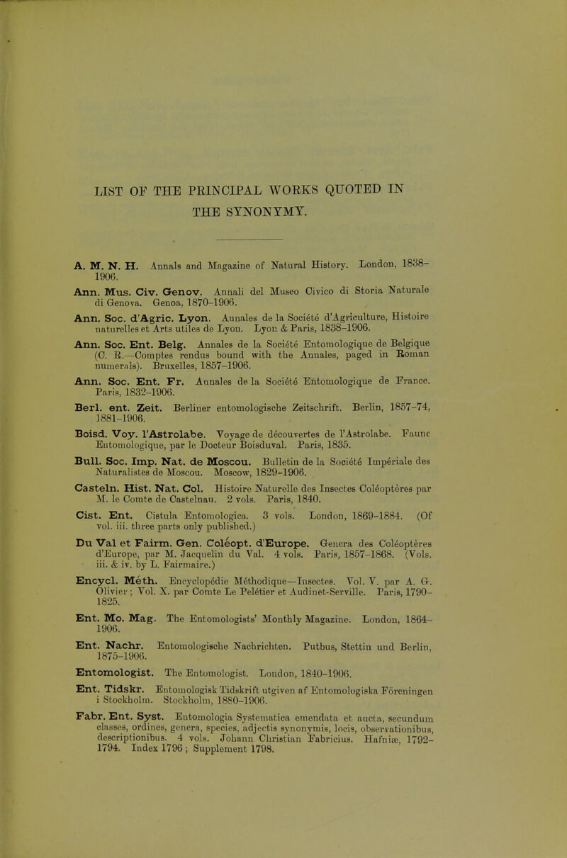 LIST OP THE PRINCIPAL WORKS QUOTED IN THE SYNONYMY. A. M. N. H. Annals and Magazine of Natural History. London, 1838- 1906. Ann. Mus. Civ. Genov. Annali del Museo Oivico di Storia Naturale di Geneva. Genoa, 1870-1906. Ann. Soc. d'Agric. Lyon. Aunales de la Societe d'Agriculture, Histoire naturelles et Arts utiles de Lyon. Lyon & Paris, 1838-1906. Ann. Soc. Ent. Belg. Annales de la Soci6te Entomologique de Belgique (0. E.—Oomptes rendus bound with the Annales, paged in Eoman numerals). Bnixelles, 1857-1906. Ann. Soc. Ent. Fr. Annales de la Societe Entomologique de France. Paris, 1832-1906. Berl. ent. Zeit. Berliner entomologische Zeitschrift. Berlin, 1857-74, 1881-1906. Boisd. Voy. I'Astrolabe. Voyage de d^couvertes de I'Astrolabe. Faune Entomologique, par le Docteur Boisduval. Paris, 1835. Bull. Soc. Imp. Nat. de Moscou. Bulletin de la Societe Imp^riale des Naturalistes de Moscou. Moscow, 1829-1906. Casteln. Hist. Nat. Col. Histoire Naturelle des Insectes Ooleopteres par M. le Oomte de Oastelnau. 2 vols. Paris, 1840. Cist. Ent. Cistula Entomologica. 3 vols. London, 1869-1884. (Of vol. iii. three parts only published.) Du Val et Fairm. Gen. Coleopt. d'Europe. Genera des Coleopteres d'Europe, par M. Jacquelin du Val. 4 vols. Paris, 1857-1868. (Vols, iii. & iv. by L. Fairmaire.) Encycl. Meth. Encyclopedie Methodique—Insectes. Vol. V. par A. G. Olivier; Vol. X. par Oonite Le Peletier et Audinet-Serville. Paris, 1790- 1825. Ent. Mo. Mag. The Entomologists' Monthly Magazine. London, 1864- 1906. Ent. Nachr. Entomologische Nachrichten. Putbus, Stettin und Berlin, 1875-1906. Entomologist. The Entomologist. London, 1840-1906. Ent. Tidskr. Entomologisk Tidskrift utgiven af Entomologiska Foreningen i Stockholm. Stockholm, 1880-1906. Fabr. Ent. Syst. Entomologia Systematica emendata et aucta, secundum classes, ordines, genera, species, adjectis synonymis, locis, observationibus, descriptionibus. 4 vols. Johann Christian Fabricius. Hafnia;, 1792- 1794. Index 1796 ; Supplement 1798.