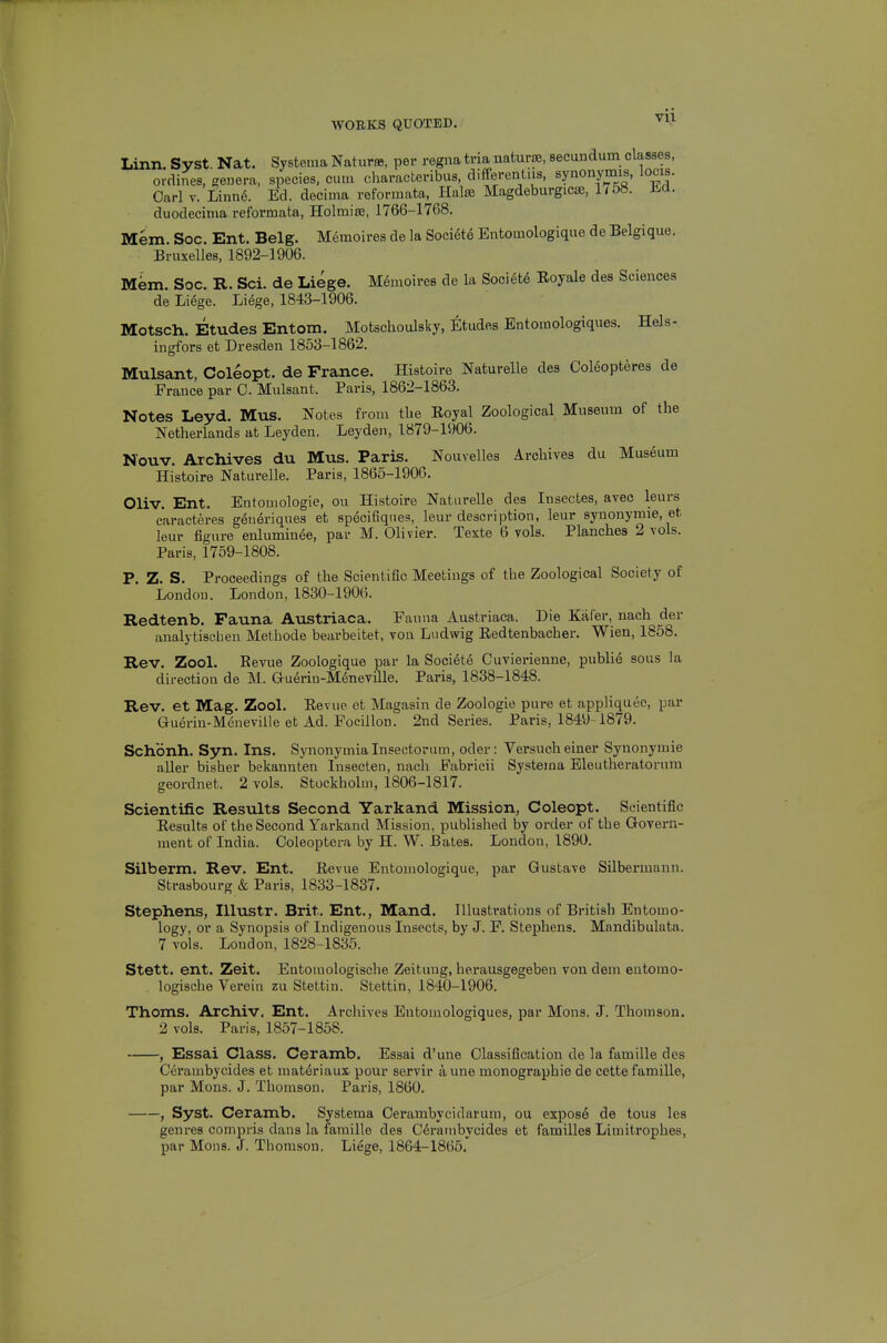 duodecinia reformata, Holmias, 1766-1768, Mem. Soc. Ent. Belg. M^moires de la Soci6t6 Entomologique de Belgique. Bruxelles, 1892-1906. Mem. Soc. R. Sci. de Liege. M^moires de la Society Eoyale des Sciences de Liege. Liege, 1843-1906. Motsch. Etudes Entom. Motschoulsky, Eltudes Entomologiques. Hels- ingfors et Dresden 1853-1862. Mulsant, Coleopt. de France. Histoire Naturelle des Ooleopteres de France par 0. Mulsant. Paris, 1862-1863. Notes Leyd. Mus. Notes from tbe Eoyal Zoological Museum of the Netherlands at Leyden. Leyden, 1879-1906. Nouv. Archives du Mus. Paris. Nouvelles Archives du Museum Histoire Naturelle. Paris, 1865-1906. Oliv. Ent. Entomologie, ou Histoire Naturelle des Insectes, avec leurs caracteres geueriques et specifiqnes, leur description, leur synonynne, et leur figure enluminee, par M. Olivier. Texte 6 vols. Planches 2 vols. Paris, 1759-1808. P. Z. S. Proceedings of the Scientific Meetings of the Zoological Society of London. London, 1830-1906. Redtenb. Fauna Austriaca, Fauna Austriaca. Die Kafer, nach der analytisehen Methode bearbeitet, von Liidwig Redtenbacher. Wien, 1858. Rev. Zool. Eevue Zoologique par la Soci6t6 Cuvierienne, publie sous la direction de M. Guerin-Meneville. Paris, 1838-1848. Rev. et Mag. Zool. Eevue et Magasin de Zoologie pure et appliquec, par Guerin-Meneville et Ad. Focillon. 2nd Series. Paris, 1849-1879. Schonh. Syn. Ins. Synonymialnsectorum, oder: Versucheiner Synonymic aller bisher bekannten Insecten, nach Fabricii Systema Eleutheratorum geordnet. 2 vols. Stockholm, 1806-1817. Scientific Results Second Yarkand Mission, Coleopt. Scientific Eesults of the Second Yarkand Mission, published by order of the Govern- ment of India. Coleoptera by H. W. Bates. London, 1890. Silberm. Rev. Ent. Eevue Entomologique, par Gustave Silbermann. Strasbourg & Paris, 1833-1837. Stephens, lUustr. Brit. Ent., Mand. Illustrations of British Entomo- logy, or a Synopsis of Indigenous Insects, by J. F. Stephens. Mandibulata. 7 vols. London, 1828-1835. Stett. ent. Zeit. Entomologische Zeituug, herausgegeben von dem eutomo- logische Verein zu Stettin. Stettin, 1840-1906. Thoms. Archiv. Ent. Archives Entomologiques, par Mons. J. Thomson. 2 vols. Paris, 1857-1858. , Essai Class. Ceramb, Essai d'une Classification de la famille des Cerambycides et materiaux pour servir aune monographic de cette famille, par Mons. J. Thomson. Paris, 1860. , Syst. Ceramb. Systema Oerambycidarum, ou expos6 de tous les genres compris dans la famille des C6rambycides et families Limitrophes, par Mons. J. Thomson. Liege, 1864-1865.^