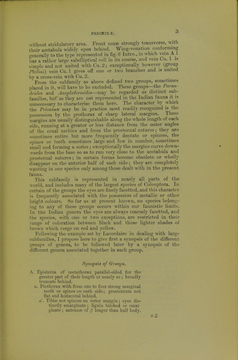 PRIONIN-^E. without striduktorv area. Front coxae strongly transverse, with their acetabula widely open behind. Wing-venation conforming generally to the type represented in fig. 6 Intro., in which vein A1 has a rather large subelliptical cell in its course, and vein Cu. 1 is simple and not united with Cu. 2; exceptionally however (group Philini) vein Cu. 1 gives off one or two branches and is united by a cross-vein with Cu. 2. From the subfamily as above defined two groups, sometimes placed in it, will have to be excluded. These groups—the Paran- drides and Anoploclermides—may be regarded as distinct sub- families, but' as they are not represented in the Indian fauna it is unnecessary to characterise them here. The character by which the PrionincB may be in practice most readily recognized is the possession by the prothorax of sharp lateral margins. These margins are usually distinguishable along the whole length of each side, running at a greater or less distance from the outer angles of the coxal cavities and from the prosternal sutures; they are sometimes entire but more frequently dentate or spinose,_ the spines or teeth sometimes large and few in number, sometimes small and forming a series ; exceptionally the margins curve down- wards from the base so as to run very close to the acetabula and prosternal sutures; in certain forms become obsolete or wholly disappear on the anterior half of each side ; they are completely wanting in one species only among those dealt with in the present fauna. This subfamily is represented in nearly all parts of the world, and includes many of the largest species of Coleoptera. In certain of the groups the eyes are finely facetted, and this character is frequently associated with the possession of metallic or other bright colours. So far as at present known, no species belong- ing to any of these groups occurs within our faunistic limits. In the Indian genera the eyes are always coarsely facetted, and the species, with one or two exceptions, are restricted in their range of coloration betw^een black and those lighter shades of brown which verge on red and yellow. Following the example set by Lacordaire in dealing with large subfamilies, I propose here to give first a synopsis of the different groups of genera, to be followed later by a synopsis of the •different genera associated together in each group. Syno2'>sis of Groups. A. Episterna of metathorax parallel-sided for the greater part of their length or nearly so ; broadly truncate behind, a. Prothorax with from one to four strong marginal teeth or spines on each side; prosternum not flat and horizontal behind. a'. Tibiae not spinose on outer margin; eyes dis- tinctly eraarginate ; ligula bilobed or emar ginate ; antenute of ^ longer than half body. u2