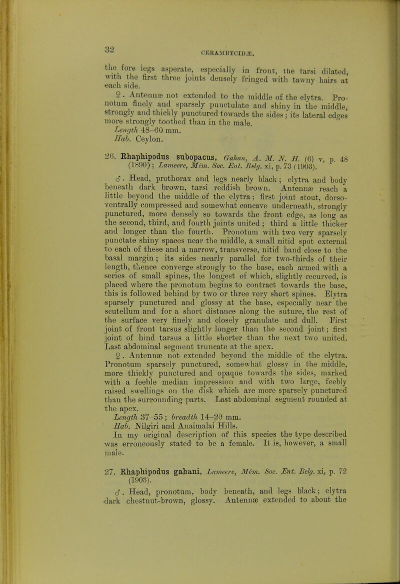 CJ5RAMBYCIBJE. the fore legs asperate, especially in front, ihe tarsi dilated, with the first three joints densely fringed with tawny hairs at «ach side. 2. AnteimoB not extended to the middle of the elytra. Pro- notum finely and sparsely punctulate and shiny in the middle, strongly and thickly punctured towards the sides; its lateral ed^es more strongly toothed than in the male. ° Lenijtli 48-GO mm. Hah. Ceylon. :26. RhapMpodus subopacus, Gahan, A. M. N. H. (6) v, p. 48 (1890) ; Lameere, Mem. Soc. Ent. Belg. xi, p. 73 (1903). S . Head, prothorax and legs nearly black ; elytra and body beneath dark brown, tarsi reddish brown. Antennse reach a little beyond the middle of the elytra; first joint stout, dorso- ventrally compressed and somewhat concave underneath, strongly punctured, more densely so towards the front edge, as long as the second, third, and fourth joints united ; third a little thicker and longer than the fourth. Pronotum with two very sparsely punctate shiny spaces near the middle, a small nitid spot external to each of these and a narrow, transverse, nitid band close to the basal margin; its sides nearly parallel for two-thirds of their length, thence converge strongly to the base, each armed with a series of small spines, the longest of which, slightly recurved, is placed where the pronotum begins to contract towards the base, this is followed behind by two or three very short spines. Elytra sparsely punctured and glossy at the base, especially near the scutellum and for a short distance along the suture, the rest of the surface very finely and closely granulate and dull. Eirst joint of front tarsus slightly longer than the second joint; first joint of hind tarsus a little shorter than the next two united. Last abdominal segment truncate at the apex. 5 . Antennae not extended beyond the middle of the elytra. Pronotum sparsely punctured, somewhat glossy in the middle, more thickly punctured and opaque towards the sides, marked with a feeble median impression and with two large, feebly raised swellings on the disk which are more sparsely punctured than the surrounding parts. Last abdominal segment rounded at the apex. Length 37-55 ; breadth 14-20 mm. Hah. Nilgiri and Anaimalai Hills. In my original description of this species the type described ■was erroneously stated to be a female. It is, however, a small male. 27. RhapMpodus gahani, Lameere, Mem. Soc. Ent. Belg. xi, p. 72 (1903). (S. Head, pronotum, body beneath, and legs black; elytra •dark chestnut-brown, glossy. Antennae extended to about the