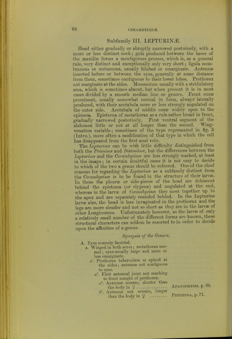 Subfamily III. LEPTURINiE. Head either gradually or abruptly narrowed posteriorly, with a more or less distinct neck; gula produced between the bases of the maxilla? forms a mentigerous process, which is, as a general rule, very distinct and exceptionally only very short; ligula mem- branous or coriaceous, usually bilobed or emarginate. Antennae inserted before or between the eyes, generally at some distance from them, sometimes contiguous to their lower lobes. Prothorax not margiuate at the sides. Mesonotuin usually with a stridulatory area, which is sometimes absent, but when present it is in most cases divided by a smooth median line or groove. Front coxae prominent, usually somewhat conical in form, alwayi? laterally produced, with their acetabula more or less strongly angulated on the outer side. Acetabula of middle coxae widely open to the epimera. Episterna of metathorax as a rule rather broad in front, gradually narrowed posteriorly. First ventral segment of the abdomen little or not at all longer than the second. Wing- venation variable; sometimes of the type represented in fig. 5 (Intro.), more often a modification of that type in which the cell has disappeared from the first anal vein. The Lepturince can be with little difficulty distinguished from both the Prionince and Disteniime, but the differences between the Lepturmce and the Cerambycince are less strongly marked, at least in the imago; in certain doubtful cases it is not easy to decide to which of the two a genus should be referred. One of the chief reasons for regarding the Lepturince as a subfamily distinct from the Cerambycince is to be found in the structure of their larvae. In these the pleurae or side-pieces of the head are dehiscent behind the epistoma (or clypeus) and angulated at the end, whereas in the larvae of Cerambycince they meet together up to the apex and are separately rounded behind. In the Lepturine larvae also, the head is less invagiuated in the prothorax and the legs are more slender and not so short as they are in the larvae of other Longicornes. Unfortunately however, as the larvae of only a relatively small number of the different forms are known, these structural characters can seldom be resorted to in order to decide upon the affinities of a genus. Synopisis of tlie Genera,. A. Eyes coarsely facetted. a. Winged in both sexes; metathorax nor- mal ; eyes usually large and more or less emarginate. a'. Prothorax tuherculate or spmed at the sides; antennae not contiguous to eyes. a^. First antennal joint not reaching to front margin of prothorax. a'. Antennae serrate, shorter than the body in $ Apatophysis, p. 69. i\ Antennae not serrate, longer than the body in $ Peithona, p. 71.
