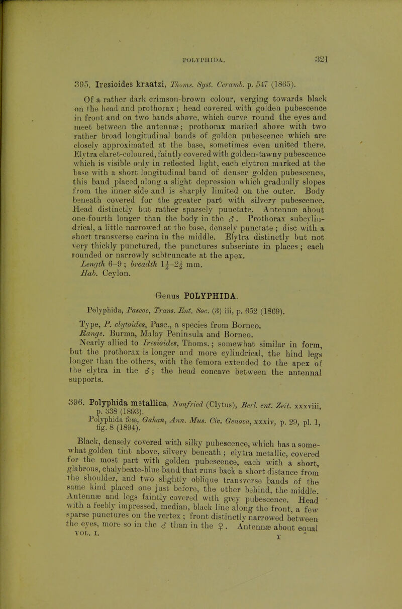 39-5. Iresioides kraatzi, Thoins. Syst. Ccramh. p, /347 (1865). Of a rather dark crirason-brown colour, verging towards black on the head and prothorax; head covered with golden pubescence in front and on two bands above, which curve round the eyes and meet between the antennae; prothorax marked above with two rather broad longitudinal bands of golden pubescence which are closely approximated at the base, sometimes even united there. Elytra claret-coloured, faintly covered with golden-tawny pubescence which is visible oidy in reflected light, each elytron marked at the base with a short longitudinal band of denser golden pubescence, this band placed along a slight depression which gradually slopes from the inner side and is sharply limited on the outer. Body beneath covered for the greater part with silvery pubescence. Head distinctly bub rather sparsely punctate. Antennae about one-fourth longer than the body in the . Prothorax subcylin- drical, a little narrowed at the base, densely punctate ; disc with a short transverse carina in the middle. Elytra distinctly but not very thickly punctured, the punctures subseriate in places ; each rounded or narrowly subtruncate at the apex. Lenr/th 6-9 ; breadth 1|-2| mm. Bab. Ceylon. Genus POLYPHIDA. Polyphida, Pascoe, Traits. Ent. Soc. (3) iii, p, 652 (1809), Type, P. chjtoides, Pasc, a species from Borneo. Range. Burma, Malay Peninsula and Borneo. Nearly allied to Iresioides, Thorns.; somewhat similar in form, but the prothorax is longer and more cyliudrical, the hind legs longer than the others, with the femora extended to the apex of the elytra in the d; the head concave between the antennal supports. 396. Polyphida metallica, Nonfried (Chtus), Berl. ent. Zeit. xxxviii p. ;j38 (1893). ^ ^ jy Polyphida teas, Gahan, Ann. Miis. Civ. Ge7iova, xxxiv, p 29. pi 1 fig. 8 (1894). ' ' F > F • Black, densely covered with silky pubescence, which has a some- what golden tint above, silvery beneath; elytra metallic, covered for the most part with golden pubescence, each with a short, glabrous, chalybeate-blue band that runs back a short distance from the shoulder, and two slightly oWique transverse bands of the same kmd placed one just before, the other behind, the middle Antennae and legs faintly covered with grey pubescence. Head with a feebly impressed, median, black line along the front a few sparse punctures on the vertex ; front distinctly narrowed between the eyes, more so in the d than iu the $ . Anteuu£e about enual VOL. I,