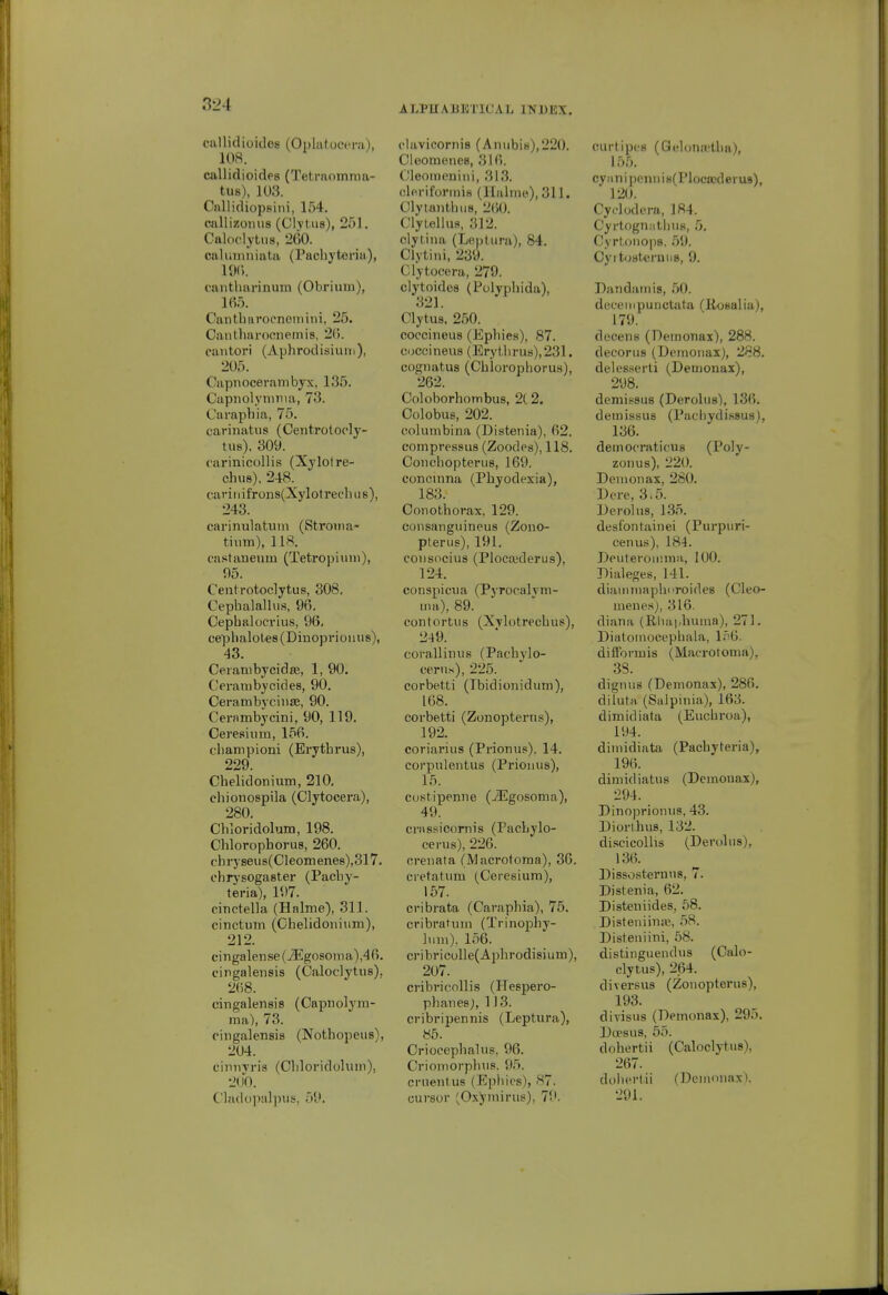 ciillidioidos (Oijlutoeera), 108. callidioides (Tetrnomraa- tus), 103. CnllidiopBiiii, 154. cnllizomis (Chtiis), 251. Caloclytiis, 260. caluiiuiiata (Pachj'teria), 19C). cantluvrinum (Obrium), 165. Cantlinroenciiiini, 25. Caiitharoonemis, 2(). caiitori (Aphrodisiuin), 205. Capnocerambyx, 135. Capiiolynnua, 73. Caraphia, 75. carinatns (Ceritrolocly- tus). 309. carinicollis (Xylolre- chus), 248.^ cavil iifroiis(Xylotrechu8), 243. carinulatum (Stroina- tinm), 118. castaueuin (Tetropiuni), 05. Centrotoclytus, 308. Cepbalalliis, 96. Cephalocrius, 96, cepbalole8(Dinoprionu8), 43. Ceiambycidie, 1, 90. Ceraiubycides, 90. Cerambyciiise, 90. Cernmbycini, 90, 119. Cere.'tiiim, 156. cliampioni (Erytbrus), 229. Cbelidonium, 210, chionospila (Clytocera), 280. Cbloridolum, 198. Chlorophorus, 260. fhi'yseiis(Cleomenes),317. cbrysogaster (Pacby- teria), 197. cinctella (Halme), 311. cinctum (Gbelidoiiiiim), 212. eingalense(iEgosoma),46. cingalensis (Caloclytus). 268. cingalensis (Capnolym- ma), 73. eingalensis (Notbopeiis), 204. ciniiTris (Cbloridukim), 2U0. Cladopalpus, 59. ALFUAJiKTICAL INBEX. clavicornis (AniibiH),220. Cleomenes, 316. Oleomeniiii, 313. clf riforinis (llalmp), 311. Clyumtbiis, 260. Clylellua, 312. ciytiiia (LRptiira), 84. Clvtini, 239. Clytocera, 279. clytoidcs (Polypbida), ClyUis, 250. coccineus (Epbies), 87. coccinens (EryUii-us),231. cognatus (Cblorophorus), 262. Coloborbombus, 2C2. Colobus, 202. columbina (Distenia), 62. compressus (Zoodes), 118. Ooncbopteriis, 169. concinna (Pbyodexia), 183. Conotborax, 129. eoiisangiiineus (Zono- pterus), 191. coiisocius (Plocajderus), 124. conspicua (PyrocalTin- uia), 89. contortiis (XTlotrecbiis), 249. coralliniis (Pacbylo- ceriis), 225. corbetti (Ibidionidum), 168. corbetti (Zonopterus), 192. coriarius (Prionus). 14. corpiilentus (Prionus), 15. custipenne (iEgosoma), 49. crassicornis (PacLylo- cerus), 226. crenata (Macrotoma), 30. cretatiim (Ceresiura), 157. cribrata (Carapbia), 75. cribratmn (Trinopby- luni). 156. cribricolle(Apbrodisium), 207. cribricollis (Hespero- pbanes;, 113. cribripennis (Leptura), 85. Oriocepbaliis, 96. Crioniorphiis. 95. cruenlus (Epbies), 87. cursor (Oxyniiinis), 79. CLirtipes (Qelonaitba), 155. cy ii n i pcnii i 8(Ploca>d erus),  120. Cyflodera, 184. Cyrtogniitbus, 5. Cyrtoiiojis. 59. Cyi tosterniis, 9. Dandainis, .50. deeempunctata (Rosalia), 179. decens (Demonax), 288. decorus (Deruonax), 288. delesserti (Demonax), 298. demissus (Derolus), 136. deinissus (Pachydi.s8us), 136. democratious (Poly- zoiius), 220. Demonax, 280. Derc, 3,5. Derolus, 1.35. desfontainei (Purpuri- cenus), 184. Deuteroinina, 100. Dialeges, 141. diamiiiapburoides (Cleo- menesj, 316. diana (Rlia|.buuia), 271. Diatoinocepbala, l.'^O. difforiuis (Macrotoma), 38. dignus (Demonax), 286. diluta (Salpinia), 163. dimidiata (Eucbroa), 194. dimidiata (Pacbyteria), 196. dimidiatus (Demonax), 294. _ Dinoprionus, 43. Diortbus, 132. discicoUis (Derolus), 136. Dissosternns, 7. Distenia, 62. Disteniides, 68. DisteniinjB, 58. Disteiiiini, 58. distinguendus (Calo- clytus), 264. diversus (Zonopterus), 193. divisus (Demonax), 295. Dopsus, 55. dobertii (Caloclytus), 267. dobertii (Demonax). 291.