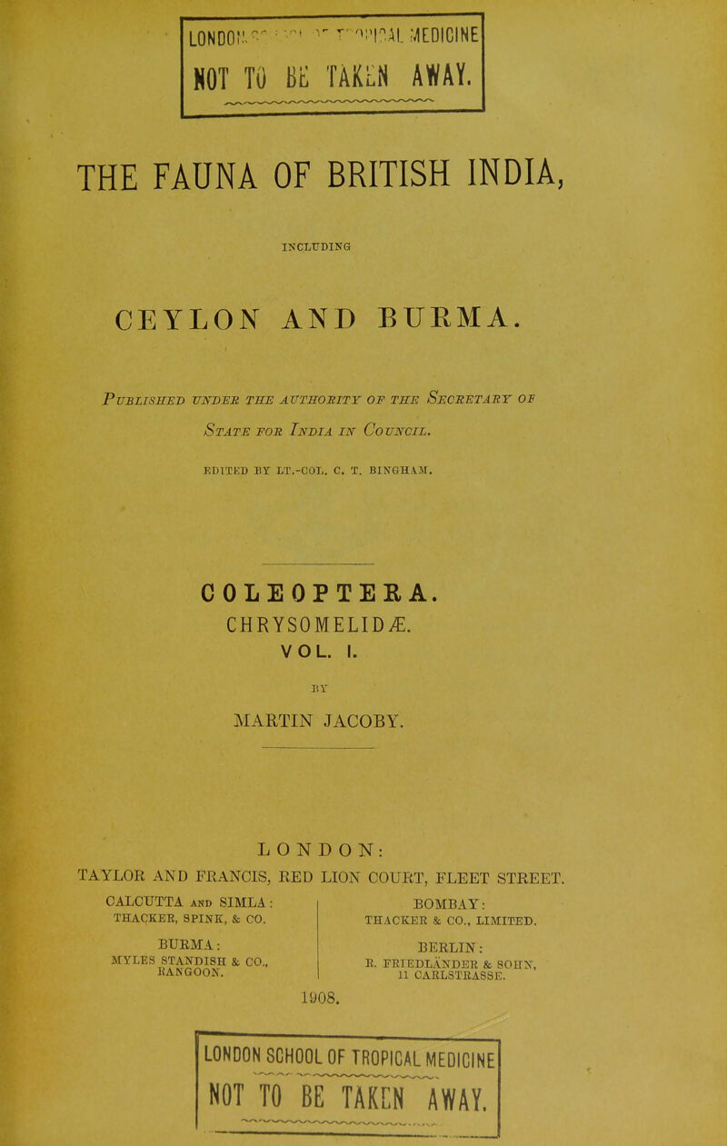 NOT TO BE TAKLN AWAY. THE FAUNA OF BRITISH INDIA, INCLUDING CEYLON AND BURMA. PUBLTSHES -UNBEH THE AUTSOBITY OF THE SeCRETABT OF State for India in Council. edited by lt.-col. c. x. bingham. COLEOPTEEA. CHRYSOMELID^. VOL. I. Br MARTIN JACOBY. LONDON: TAYLOR AND FRANCIS, RED LION COURT, FLEET STREET. CALCUTTA AND SIMLA: THACKER, SPINK, & CO. BUEMA: MYLES STANDISH & CO., RANGOON, BOMBAY: THACKER & CO., LIMITED. BERLIN: E. FRIEDLANDER & 80HX, 11 CARLSTKASSE. 1908. LONDON SCHOOL OF TROPICAL MEDICINE NOT tTbE TAKCFIWAY.