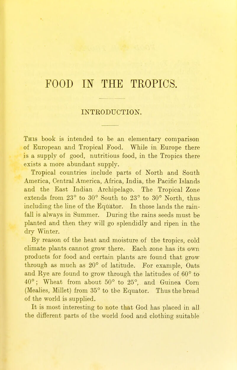 INTRODUCTION. This book is intended to be an elementary comparison of European and Tropical Food. While in Europe there is a supply of good, nutritious food, in the Tropics there exists a more abundant supply. Tropical countries include parts of North and South America, Central America, Africa, India, the Pacific Islands and the East Indian Archipelago. The Tropical Zone extends from 23° to 30° South to 23° to 30° North, thus including the line of the Equator. In those lands the rain- fall is always in Summer. During the rains seeds must be planted and then they will go splendidly and ripen in the dry Winter. By reason of the heat and moisture of the tropics, cold climate plants cannot grow there. Each zone has its own products for food and certain plants are found that grow through as much as 20° of latitude. For example, Oats and Rye are found to grow through the latitudes of 60° to 40°; Wheat from about 50° to 25°, and Guinea Corn (Mealies, Millet) from 35° to the Equator. Thus the bread of the world is supplied. It is most interesting to note that God has placed in all the different parts of the world food and clothing suitable