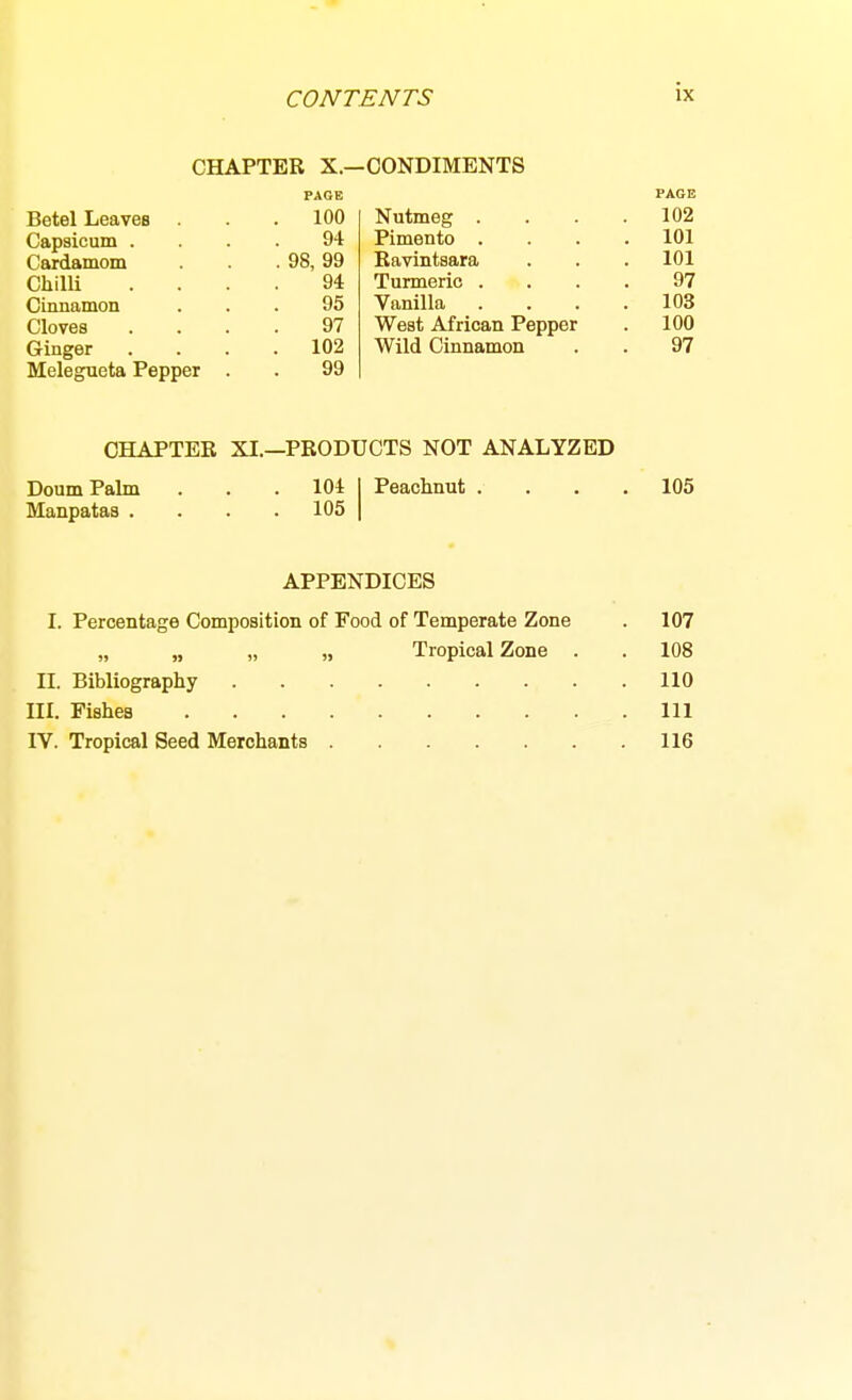 CHAPTER X.—CONDIMENTS Nutmeg . Pimento . Ravintsara Turmeric . Vanilla West African Pepper Wild Cinnamon PAGE Betel Leaves . 100 Capsicum . 94 Cardamom . 98, 99 Chilli 94 Cinnamon 95 Cloves 97 Ginger . 102 Melegueta Pepper . 99 FAGB 102 101 101 97 103 100 97 CHAPTER XI.—PRODUCTS NOT ANALYZED Doum Palm . . . 104 Peachnut .... 105 Manpataa .... 105 APPENDICES I. Percentage Composition of Food of Temperate Zone . 107 „ „ „ „ Tropical Zone . . 108 II. Bibliography 110 III. Fishes Ill IV. Tropical Seed Merchants 116