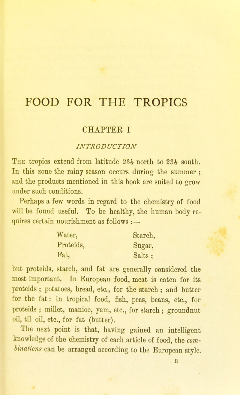 CHAPTER I INTRODUCTION The tropics extend from latitude 23^ north to 23^ south. In this zone the rainy season occurs during the summer ; and the products mentioned in this book are suited to grow under such conditions. Perhaps a few words in regard to the chemistry of food will be found useful. To be healthy, the human body re- quires certain nourishment as follows :— but proteids, starch, and fat are generally considered the most important. In European food, meat is eaten for its proteids ; potatoes, bread, etc., for the starch; and butter for the fat: in tropical food, fish, peas, beans, etc., for proteids ; millet, manioc, yam, etc., for starch ; groundnut oil, til oil, etc., for fat (butter). The next point is that, having gained an intelligent knowledge of the chemistry of each article of food, the com- binations can be arranged according to the European style. Water, Proteids, Starch, Sugar, Salts ; Fat, B
