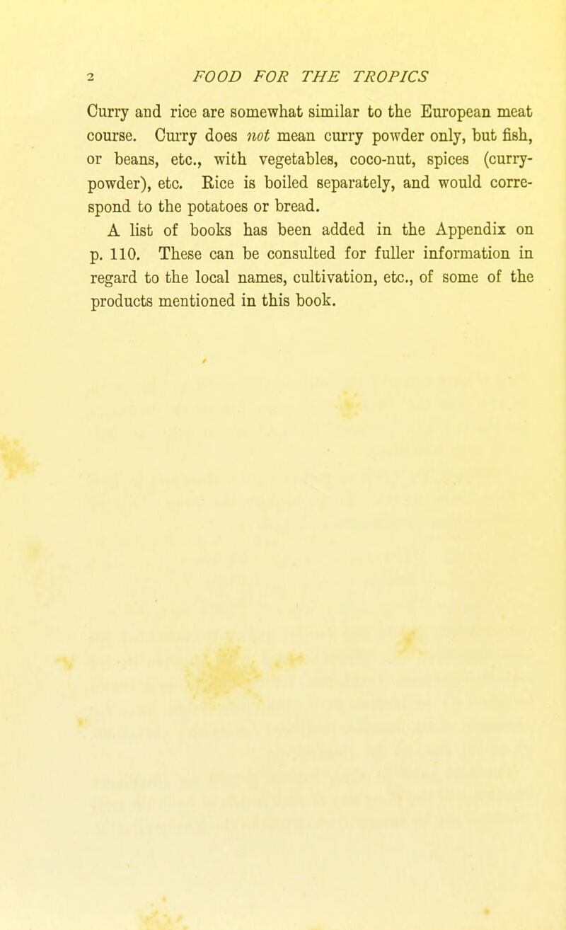 Curry and rice are somewhat similar to the European meat course. Curry does not mean curry powder only, but fish, or beans, etc, with vegetables, coco-nut, spices (curry- powder), etc. Rice is boiled separately, and would corre- spond to the potatoes or bread. A list of books has been added in the Appendix on p. 110. These can be consulted for fuller information in regard to the local names, cultivation, etc., of some of the products mentioned in this book.