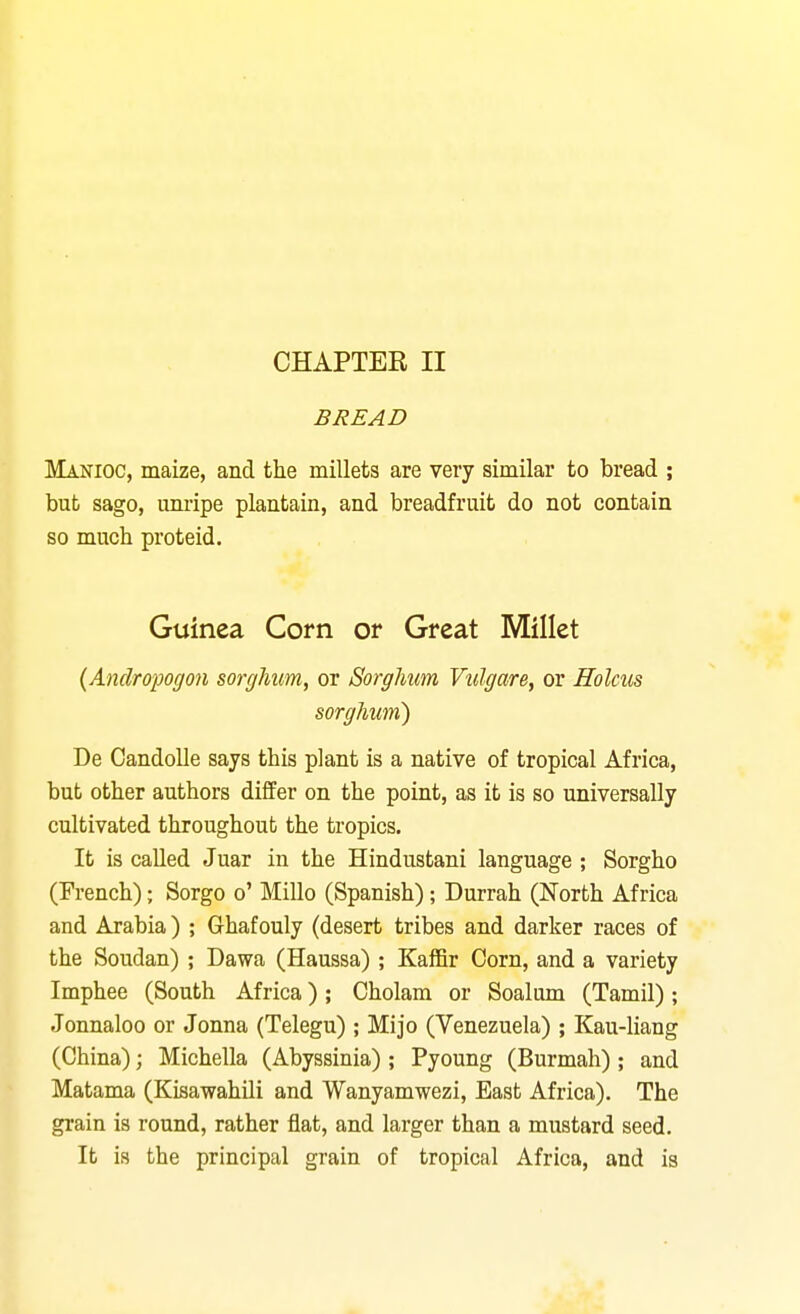 BREAD Manioc, maize, and the millets are very similar to bread ; but sago, imripe plantain, and breadfruit do not contain so much proteid. Guinea Corn or Great Millet {Andropogon sorghum, or Sorghum Vulgare, or Holms sorghum) De Candolle says this plant is a native of tropical Africa, but other authors differ on the point, as it is so universally cultivated throughout the tropics. It is called Juar in the Hindustani language ; Sorgho (French); Sorgo o' Millo (Spanish); Durrah (North Africa and Arabia) ; Ghafouly (desert tribes and darker races of the Soudan) ; Dawa (Haussa) ; Kaffir Corn, and a variety Imphee (South Africa) ; Cholam or Soalum (Tamil); Jonnaloo or Jonna (Telegu) ; Mijo (Venezuela) ; Kau-liang (China); Michella (Abyssinia) ; Pyoung (Burmah); and Matama (Kisawahili and Wanyamwezi, East Africa). The grain is round, rather flat, and larger than a mustard seed. It is the principal grain of tropical Africa, and is