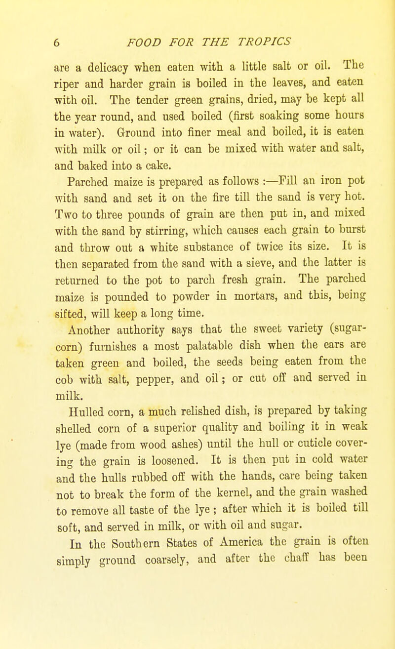 are a delicacy when eaten with a little salt or oil. The riper and harder grain is boiled in the leaves, and eaten with oil. The tender green grains, dried, may be kept all the year round, and used boiled (first soaking some hours in water). Ground into finer meal and boiled, it is eaten with milk or oil; or it can be mixed with water and salt, and baked into a cake. Parched maize is prepared as follows :—Fill an iron pot with sand and set it on the fire till the sand is very hot. Two to three pounds of gi-ain are then put in, and mixed with the sand by stirring, which causes each grain to burst and throw out a white substance of twice its size. It is then separated from the sand with a sieve, and the latter is returned to the pot to parch fresh grain. The parched maize is pounded to powder in mortars, and this, being sifted, will keep a long time. Another authority says that the sweet variety (sugar- corn) furnishes a most palatable dish when the ears are taken green and boiled, the seeds being eaten from the cob with salt, pepper, and oil; or cut off and served in milk. Hulled corn, a much relished dish, is prepared by takmg shelled corn of a superior quality and boiling it in weak lye (made from wood ashes) until the hull or cuticle cover- ing the grain is loosened. It is then put in cold water and the hulls rubbed off with the hands, care being taken not to break the form of the kernel, and the grain washed to remove all taste of the lye ; after which it is boiled till soft, and served in milk, or with oil and sugar. In the Southern States of America the grain is often simply ground coarsely, and after the chaff has been
