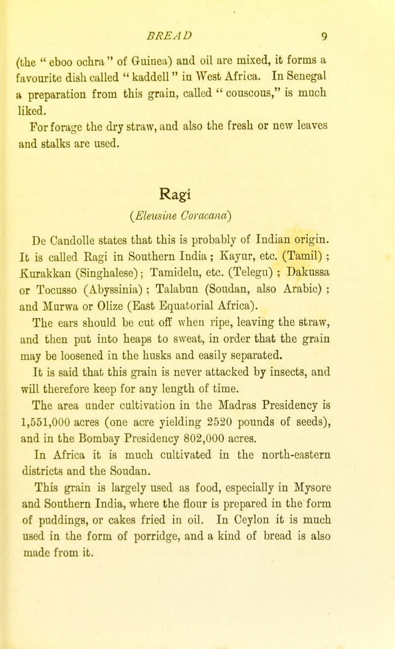(the eboo ochra of Griiiuea) and oil are mixed, it forms a favourite dish called kaddell in West Africa, In Senegal a preparation from this grain, called couscous, is much liked. For forage the dry straw, and also the fresh or new leaves and stalks are used. Ragi {Eleusine Goracana) De CandoUe states that this is probably of Indian origin. It is called Ragi in Southern India; Kayur, etc. (Tamil) ; Kurakkan (Singhalese); Tamidelu, etc. (Telegu) ; Dakussa or Tocusso (Abyssinia) ; Talabun (Soudan, also Arabic) ; and Murwa or Olize (East Equatorial Africa). The ears should be cut off when ripe, leaving the straw, and then put into heaps to sweat, in order that the grain may be loosened in the husks and easily separated. It is said that this grain is never attacked by insects, and will therefore keep for any length of time. The area under cultivation in the Madras Presidency is 1,551,000 acres (one acre yielding 2520 pounds of seeds), and in the Bombay Presidency 802,000 acres. In Africa it is much cultivated in the north-eastern districts and the Soudan. This grain is largely used as food, especially in Mysore and Southern India, where the flour is prepared in the form of puddings, or cakes fried in oil. In Ceylon it is much used in the form of porridge, and a kind of bread is also made from it.