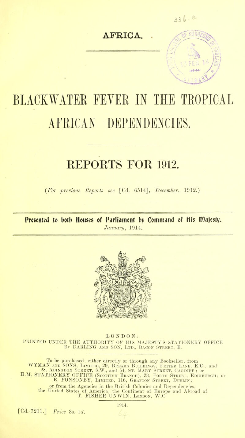 AFRICA. . BLACKWATER FEVER IK THE TROPICAL AFRICAN DEPENDENCIES. REPORTS FOR 1912. {For previous Reports see [Cel. 6514], December. 1912.) Presented to Houses of Parliament bv Command of His |])ajesty» Jamtary^ 1914. LONDON: PRINTED UNDER THE AUTHORITY OF HIS MAJESTY'S STATIONERY OFFICE By DARLING and SON, Ltd., Bacon Street, E. To be purcliased, either directly or through any Bookseller, from WYMAN AND SUNS. Limited, 29, Breams Buildings. Fetter Lane. E.C, and 28, Abingdon Street, S.W., and 51. St. Mary Street, Cardiff ; or H.M. STATIONERY OFFICE (Scottish Branch), 23, Forth Street, Edinburgh; or E. PONSONBY, Limited, 116, Grafton Street, Dublin; or from the Agencies in the British Colonies and Dependencies, the United States of America, the Continent of Europe and Abroad of T. FISHER UNWIN, London, W.C l'.)14. [Cd.. 7211.1 Price ?>s. Id.