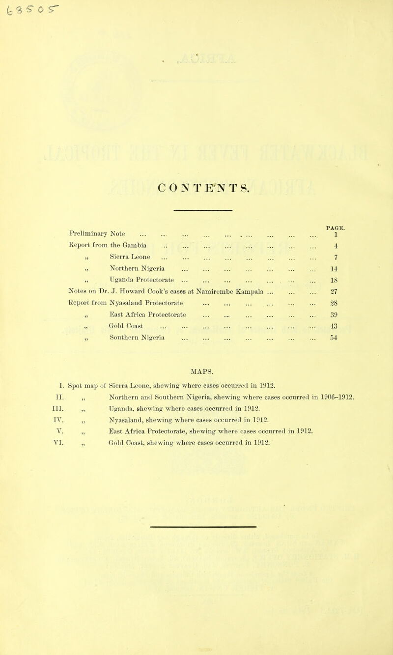 Preliminary Note Report from the Gambia ... ... „ Sierra Leone „ Northern Nigeria „ Uganda Protectorate ... Notes on Dr. J. Howard Cook's cases at Namirembe Kampala Report from Nyasaland Protectorate „ East Africa Protectorate „ Gold Coast „ Southern Nigeria PAGE. 1 4 7 14 18 27 28 39 43 54 MAPS. I. Spot map of Sierra Leone, shewing where cases occurred in 1912. II. „ Northern and Southern Nigeria, shewing where cases occurred in 1906-1912. in. IV. V. TI. Uganda, shewing where cases occurred in 1912. Nyasaland, shewing where cases occurred in 1912. East Africa Protectorate, shewing where cases occurred in 1912. Gold Coast, shewing where cases occurred in 1912.