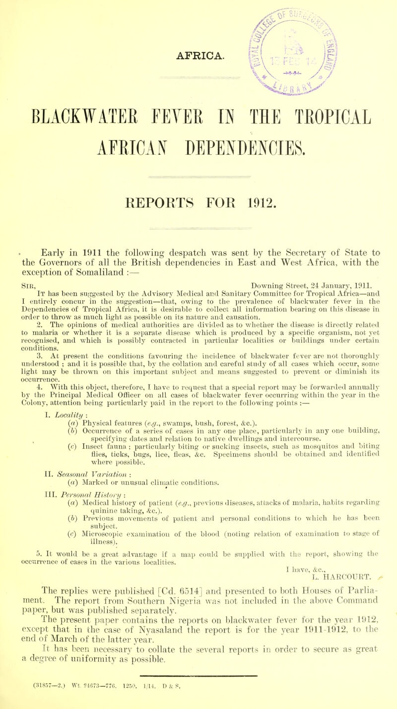 AFRICAN DEPENDENCIES. REPORTS FOR 1912. Early in 1911 the following despatch was sent by the Secretary of State to the Governors of all the British dependencies in East and West Africa, with the exception of Somaliland :— Sir, Downing Street, 24 January, 1911. It has been sujjgested by the Advisory Medical and Sanitary Committee for Tropical Africa—and I entirely concur in the suggestion—that, owing to the prevalence of blackwater fever in the Dependencies of Tropical Africa, it is desirable to collect all information bearing on this disease in order to throw as much light as possible on its nature and causation. 2. The opinions of medical authorities are divided as to whether the disease is directly related to malaria or whether it is a separate disease which is iJroduced by a specific organism, not yet recognised, and which is possibly contracted in particular localities or buildings under certain conditions. 3. At present the conditions favouring the incidence of blackwater fever are not thoroughly understood ; and it is possible that, by the collation and careful study of all cases which occur, some light may be thrown on this important subject and means suggested to prevent or diminish its occurrence. 4. With this object, therefore, I have to request that a special report may be forwarded annually by the Principal Medical Officer on all cases of blackwater fever occurring within the year in the Colony, attention being particularly paid in the report to the following points :— I. Locality : (a) Physical features (e.g., swamps, bush, forest, &c.). {!)) Occurrence of a series of cases in any one place, particularly in any one building, specifying dates and relation to native dwellings and intercourse. (c) Insect fauna ; particularly biting or sucking insects, such as mosquitos and biting flies, ticks, bugs, lice, fleas, &c. Specimens should be detained and identified where possible. II. Seasonal Variation : {a) Marked or unusual climatic conditions. III. Personal History : («) Medical history of patient (e.g., previous diseases, attacks of malaria, habits regarding quinine taking, <tc.). (i) Previous movements of patient and ])ersonal conditions to which he has been subject. (c) Microscopic examination of the blood (noting relation of examination to stage of illness). 5. It would be a great advantage if a map could be supplied with the report, showing the occurrence of cases in the various localities. I have, &c., L. HARCOURT. > The replies were published [Cd. 6514] and presented to both Houses of Parlia- ment. The report from Southern Nigeria was not included in the above Command paper, but was published separately. The present paj^er contains the reports on blackwater fever for the year 1912, except that in the case of Nyasaland the report is for the year 1911-1912, to the end of March of the latter year. It has been necessary to collate the several reports in order to secure as great a degree of uniformity as possible. (31837—2. ) Wt ?i673—776. 1250. 1,14. D & S.