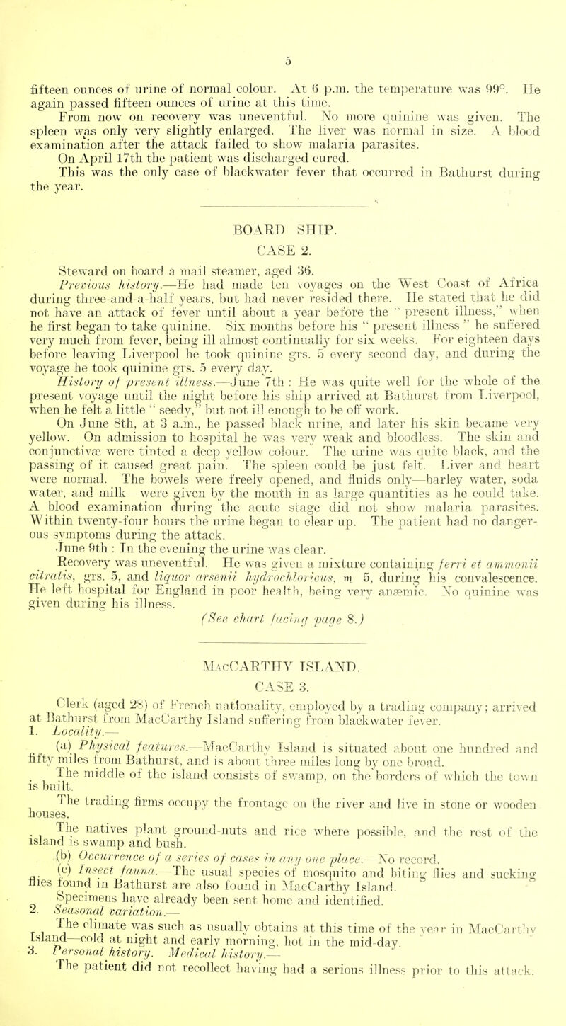 fifteen ounces of urine of normal colour. At 6 p.m. the temperature was 99°. He again passed fifteen ounces of urine at this time. From now on recovery was uneventful. No more quinine was given. The spleen was only very slightly enlarged. The liver was normal in size. A blood examination after the attack failed to show malaria parasites. On April 17th the patient was discharged cured. This was the only case of blackwater fever that occurred in Bathurst during the year. BOARD SHIP. CASE 2. Steward on board a mail steamer, aged 36. Preirious liistory.—He had made ten voyages on the West Coast of Africa during three-and-a-half years, but had never resided there. He stated that he did not have an attack of fever until about a year before the  present illness, when he first began to take quinine. Six months before his  present illness  he suffered very much from fever, being ill almost continually for six weeks. For eighteen days before leaving Liverpool he took quinine grs. 5 every second day, and during the voyage he took quinine grs. 5 every day. History of present illness.—June 7th : He was quite well for the whole of the present voyage until the night before his ship arrived at Bathurst from Liverpool, when he felt a little  seedy, but not ill enou4i to be off work. On June 8th, at 3 a.m., he passed black urine, and later his skin became very yellow. On admission to hospital he was very weak and bloodless. The skin and conjunctivge were tinted a deep yellow colour. The urine was quite black, and the passing of it caused great pain. The spleen could be just felt. Liver and heart were normal. The bowels were freely opened, and fluids only—barley water, soda water, and milk—were given })y the mouth in as large quantities as he could take. A blood examination during the acute stage did not show malaria parasites. Within twenty-four hours the urine began to clear up. The patient had no danger- ous symptoms during the attack. June 9th : In the evening the urine was clear. Recovery was uneventful. He was given a mixture containing ferri et ammonii citratis, grs. 5, a,-nd liquor arsenii hydrochloricus, ni 5, during his convalescence. He left hospital for Engla,nd in poor health, being very an?emic. No quinine was given during his illness. (See chart facing page 8.^) macCarthy island. CASE 3. Clerk (aged 28} of French nationality, employed by a trading company; arrived at Bathurst from MacCarthy Island suffering from blackwater fever. 1. Locality.— (a) Physical MacCarthy Island is situated about one hundred and fifty miles from Bathurst. and is about three miles long by one Inroad. The middle of the island consists of swamp, on the borders of which the town IS built. The trading firms occupy the frontage on tTie river and live in stone or wooden houses. The natives plant ground-nuts and rice Avhere possible, and the rest of the island is swamp and bush. (b) Occurrence of a series of cases in any one place.—No record. (c) In.sect fauna.—The usual species of mosquito and biting flies and suckino- llies found m Bathurst are also found in IMacCarthy Island. Specimens have already been sent home and identified. 2. Seasonal variation.— The climate was such as usually obtains at this time of the ^'ear in MacCarthv Island—cold at night and early morning, hot in the mid-day Personal history. Medical history.^- The patient did not recollect having had a serious illness prior to this attack.