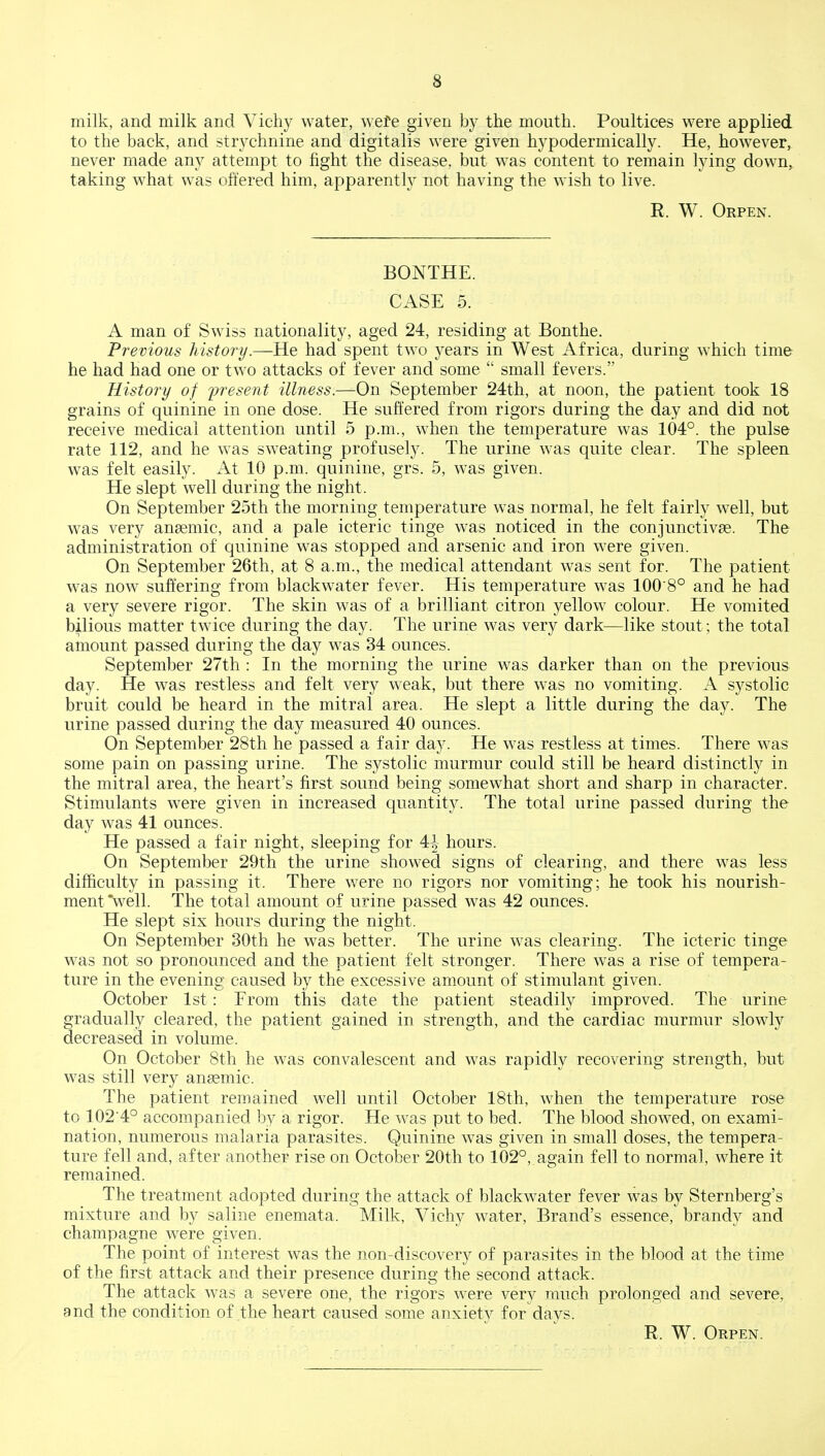 8 milk, and milk and Vichy water, wete given by the mouth. Poultices were applied to the back, and strychnine and digitalis were given hypodermically. He, however, never made any attempt to fight the disease, but was content to remain lying down, taking what was offered him, apparently not having the wish to live. R. W. Orpen. BONTHE. CASE 5. A man of Swiss nationality, aged 24, residing at Bonthe. Previous history.—He had spent two years in West Africa, during which time he had had one or two attacks of fever and some  small fevers. History of fresent illness.—On September 24th, at noon, the patient took 18 grains of quinine in one dose. He suffered from rigors during the day and did not receive medical attention until 5 p.m., when the temperature was 104°. the pulse rate 112, and he was sweating profusely. The urine was quite clear. The spleen was felt easily. At 10 p.m. quinine, grs. 5, was given. He slept well during the night. On September 25th the morning temperature was normal, he felt fairly well, but was very anaemic, and a pale icteric tinge was noticed in the conjunctivae. Th& administration of quinine was stopped and arsenic and iron were given. On September 26th, at 8 a.m., the medical attendant was sent for. The patient was now suffering from blackwater fever. His temperature was 100 8° and he had a very severe rigor. The skin was of a brilliant citron yellow colour. He vomited bi,lious matter twice during the day. The urine was very dark—like stout; the total amount passed during the day was 34 ounces. September 27th : In the morning the urine was darker than on the previous day. He was restless and felt very weak, but there was no vomiting. A systolic bruit could be heard in the mitral area. He slept a little during the day. The urine passed during the day measured 40 ounces. On September 28th he passed a fair day. He was restless at times. There was some pain on passing urine. The systolic murmur could still be heard distinctly in the mitral area, the heart's first sound being somewhat short and sharp in character. Stimulants were given in increased quantity. The total urine passed during the day was 41 ounces. He passed a fair night, sleeping for 4| hours. On September 29th the urine showed signs of clearing, and there was less difficulty in passing it. There were no rigors nor vomiting; he took his nourish- ment'well. The total amount of urine passed was 42 ounces. He slept six hours during the night. On September 30th he was better. The urine was clearing. The icteric tinge was not so pronounced and the patient felt stronger. There was a rise of tempera- ture in the evening caused by the excessive amount of stimulant given. October 1st: From this da.te the patient steadily improved. The urine gradually cleared, the patient gained in strength, and the cardiac murmur slowly decreased in volume. On October 8th he was convalescent and was rapidly recovering strength, but was still very anaemic. The patient remained well until October 18th, when the temperature rose to 102'4° accompanied by a rigor. He was put to bed. The blood showed, on exami- nation, numerous malaria parasites. Quinine was given in small doses, the tempera- ture fell and, after another rise on October 20th to 102°, again fell to normal, where it remained. The treatment adopted during the attack of blackwater fever was by Sternberg's mixture and by saline enemata. Milk, Vichy water, Brand's essence, brandy and champagne were given. The point of interest was the non-discovery of parasites in the blood at the time of the first attack and their presence during the second attack. The attack was a severe one, the rigors were very much prolonged and severe, and the condition of the heart caused some anxiety for days. R. W. Orpen.