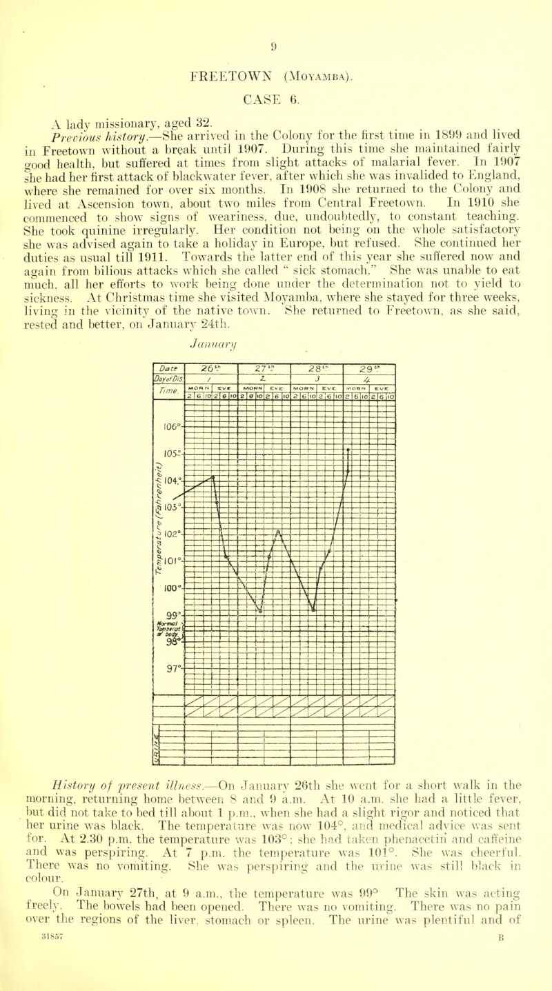 FREETOWN (Moyamba). CASE 6. A lady missionary, aged 32. Previous history.—She arrived in the Colony for the first time in 1899 and lived in Freetown without a break until 1907. During this time she maintained fairly good health, but suffered at times from slight attacks of malarial fever. In 1907 she had her first attack of blackwater fever, after which she was invalided to England, where she remained for over six months. In 1908 she returned to the Colony and lived at Ascension town, about two miles from Central Freetown. In 1910 she commenced to show signs of weariness, due, undoubtedly, to constant teaching. She took quinine irregularly. Her condition not being on the whole satisfactory she was advised again to take a holiday in Europe, but refused. She continued her duties as usual till 1911. Towards the latter end of this year she suffered now^ and again from bilious attacks which she called  sick stomach. She was unable to eat much, all her efforts to work being done under the determination not to yield to sickness. At Christmas time she visited Moyamba, where she stayed for three weeks, livino- in the vicinitv of the native town. She returned to Freetown, as she said, rested and better, on January 24th. Jannani History of iwesent illness.—On January 26th she went for a short walk in the morning, returning home betw^een 8 and 9 a.m. At 10 a.m. she had a little fever, but did not take to bed till about 1 p.m., when she had a slight rigor and noticed that her urine was black. The temperature was now 104°, and medical advice was sent for. At 2.30 p.m. the temperature was 103°; she had taken phenacetin and caffeine and was perspiring. At 7 p.m. the temperature was 101°. She was cheerful. There was no vomiting. She was perspiring and the urine was still black in colour. On January 27th, at 9 a.m., the temperature was 99^ The skin was acting freely. The bowels had been opened. There was no vomiting. There was no pain over the regions of the liver, stomach or spleen. The urine was plentiful and of 31857 B
