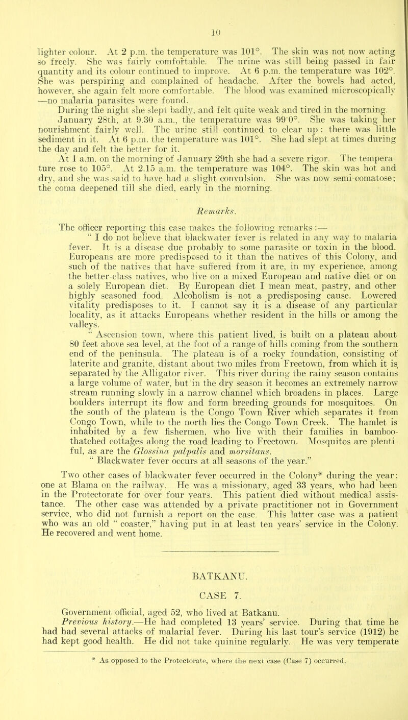 lighter colour. At 2 p.m. the temperature was 101°. The skin was not now acting so freely. She was fairly comfortable. The urine was still being passed in fair quantity and its colour continued to improve. At 6 p.m. the temperature was 10*2°. She was perspiring and complained of headache. After the bowels had acted, however, she again felt more comfortable. The blood was examined microscopically —no malaria parasites were found. During the night she slept badly, and felt quite weak and tired in the morning. January 28th, at 9.30 a.m., the temperature was 99 0°. She was taking her nourishment fairly well. The urine still continued to clear up : there was little sediment in it. At 6 p.m. the temperature was 101°. She had slept at times during the day and felt the better for it. At 1 a.m. on the morning of January 29th she had a severe rigor. The tempera- ture rose to 105°. At 2.15 a.m. the temperature was 104°. The skin was hot and dry, and she was said to have had a slight convulsion. She was now semi-comatose; the coma deepened till she died, early in the morning. Remarks. The officer reporting this case makes the following remarks : —  I do not believe that blackwater fever is related in any way to malaria fever. It is a disease due probably to some parasite or toxin in the blood. Europeans are more predisposed to it than the natives of this Colony, and such of the natives that have suffered from it are, in my experience, among the better-class natives, who live on a mixed European and native diet or on a solely European diet. By European diet I mean meat, pastry, and other highly seasoned food. Alcoholism is not a predisposing cause. Lowered vitality predisposes to it. I cannot say it is a disease of any particular locality, as it attacks Europeans whether resident in the hills or among the valleys.  Ascension town, where this patient lived, is built on a plateau about 80 feet above sea level, at the foot of a range of hills coming from the southern end of the peninsula. The plateau is of a rocky foundation, consisting of laterite and granite, distant about two miles from Freetown, from which it is, separated by the Alligator river. This river during the rainy season contains a large volume of water, but in the dry season it becomes an extremely narrow stream running slowly in a narrow channel which broadens in places. Large boulders interrupt its flow and form breeding grounds for mosquitoes. On the south of the plateau is the Congo Town River which separates it from Congo Town, while to the north lies the Congo Town Creek. The hamlet is inhabited by a few fishermen, who live with their families in bamboo- thatched cottages along the road leading to Freetown. Mosquitos are plenti- ful, as are the Glossina palpalis and morsitans.  Blackwater fever occurs at all seasons of the year. Two other cases of blackwater fever occurred in the Colony* during the year; one at Blama on the railway. He was a missionary, aged 33 years, who had been in the Protectorate for over four years. This patient died without medical assis- tance. The other case was attended by a private practitioner not in Government service, who did not furnish a report on the case. This latter case was a patient who was an old  coaster, having put in at least ten 3rears' service in the Colony. He recovered and went home. BATKANU. CASE 7. Government official, aged 52, who lived at Batkanu. Previous history.—He had completed 13 years' service. During that time he had had several attacks of malarial fever. During his last tour's service (1912) he had kept good health. He did not take quinine regularly. He was very temperate * As opposed to the Protectorate, where the next case (Case 7) occurred.