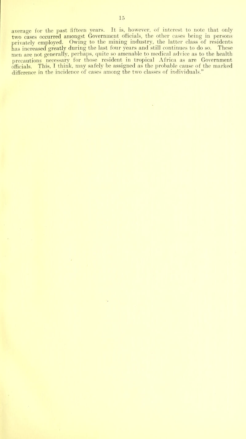 average for the past fifteen years. It is, however, of interest to note that only two cases occurred amongst Government officials, the other cases being in persons privately employed. Owing to the mining industry, the latter class of residents has increased greatly during the last four years and still continues to do so. These men are not generally, perhaps, quite so amenable to medical advice as to the health precautions necessary for those resident in tropical Africa as are Government officials. This, I think, may safely be assigned as the probable cause of the marked difference in the incidence of cases among the two classes of individuals.